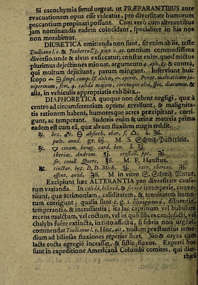 Si cacochymia Gmul urgeat, ut PRiEPARANTlBUS ante evacuationem opus effe videatur, pro diverfitate humorum peccantium propinati poffunt. Cum vero cup alterantibus jam nominandis eadem eojncidant». fpecialiter in his nos non morabimur. A& . , „ _ DIURETICA omittenda non funt, fit enimabns, telte Tralliano l. c. & Jouberto tj. prax. c. 22. omnium ccmmodiftima diverfio,unde & alvus exficcatur; conflat enim,quod miftus plurimus deje&iones minuat, argumento q. aph. sj. & contra, qui multum dejiciunt, parum mingant. Inferviunt huic fcopo 9 ftmpl. comp. (£ dulci*, f- aperit. Pinot. mahatiatmju- niperinum, fetn. 4. calida majora, eortimqueoled,fpec. diacumin.8t alia, in vehiculis appropriatis exhibita.,. DIAPHORETICA quoque non debent negligi ,'qux a centro ad circumferentiam optime revellunt, & malignita¬ tis rationem habent, humoresque acres praecipitant, corri¬ gunt, ac temperant. Sudoris enim 8c urinat materia prima eadem efteum ea, qux alvum fluxilem magis reddit, Jfc. bez. tft. © abfintb. ebor. f. A, a. 51?. pulv.anod. gr.Jij.^ M, S. Bt. ^ cinam. borag. card. bev. a. gj. tberiac. Androm. 3J. cryJlaU. ppt» 9j. J Jir. corall. Querc. AI. E. llaufius. ■: ijt. tinlhir. bfz. D.B. Mich. ' 5L extr. tBeriac. 9k effent. ariod. 5% M in vitro : Excipiunt haec ALTERANTIA pro diverfitate caufa- rum varianda. In c,ahda, biliosa:. St firosd intemperie, conve¬ niunt, qux acrimoniam ,.calid;tatem, &. tenuitatem humo¬ rum corrigunt,- qualia funt e. g.. 1. «©Kfgjssixa, diluentia’, temperantia, Scincraflantia; ita lac caprinum vel bubulum recens mulftum, velcofium, vel in quo filices candefaft i» vel chalybs fuere extindla, intotoaffetfu, fi febris non urgeat, commendat Trallianus l. c. Hoc, ah, nullum prsftantius reme¬ dium ad biliofas fluxiones «perire licet, Sic.8c oryza cum lade coda egregie incra/jat., St. flflit jfluxus. Experti hoc funt in expeditione Americana Columbi comites, qui diar- 1 v