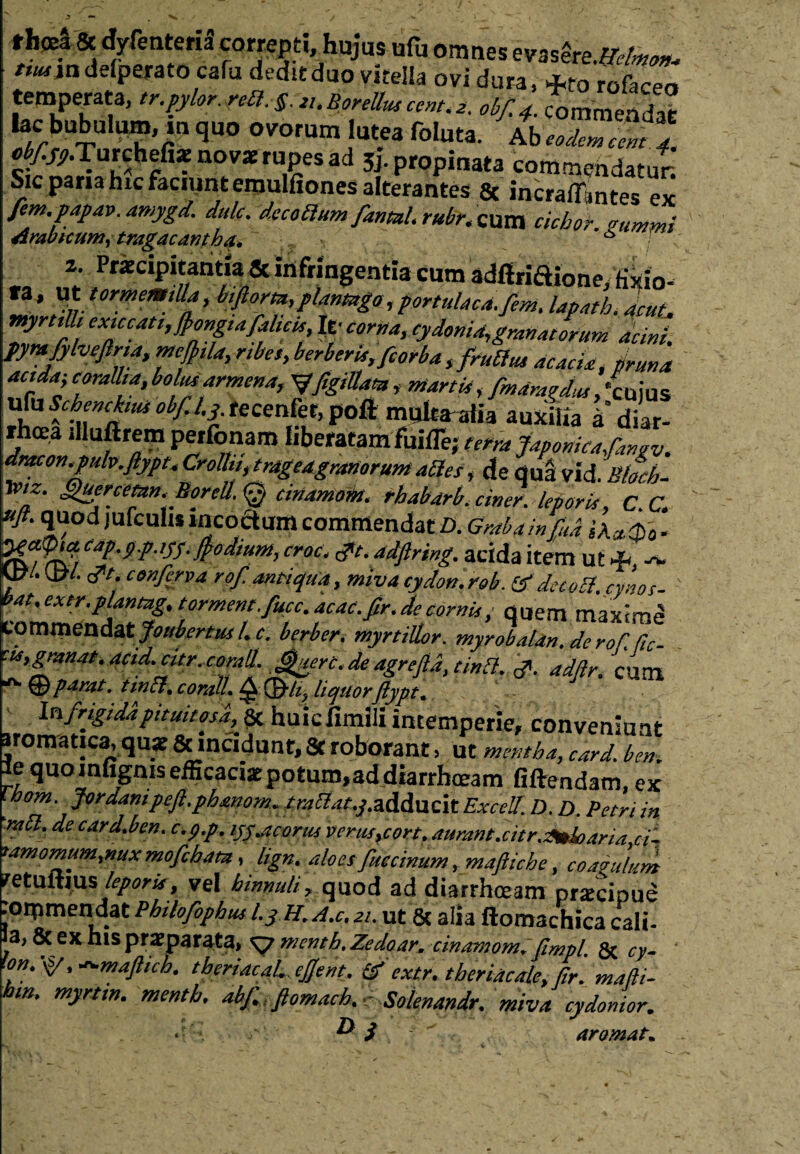 > —> ^ . ■>. fhffii& dyfenteria correpti hujus ufu omnes evasfo.»W ttunndeiperato cafu deditdno vitella ovi dura, +fo rofacer» temperata, tr.pylor. rea.sai.BonUuscent.a. 0bf4. commendat bc bubuium, m quo ovorum lutea foluta. Ab^“^ e^ Turchefiat novat rupes ad 5j. propinata commendatur. Sic paria hic faciunt emulfiones alterantes 8c incraflWes ex fem.papav. amygd. dulc. decottum _fantal.rubr.mm ciebor. gummi Arabicum^ tragacantha. s 2. Praecipitantia & infringentia cum adfiriaione, fixio- fa, Ut tornem,Ua, biflora, plantago, portulaca, fem.lapath.lut, myrtilh exiccatt,JJongiafalicia lv corna, Cydonia, grana torum acini, pyvafylvefirta, meftila, nbet, berberis,fcorba,(rutius acacia, pruna ac,da; corallia, bolmarmena, yfigiUau, martia, fmdragdus, ‘cuius ufuSchcnchmobfJ,3 recenfet,poft mulcaalia auxilia a’diar- rhcea illuftrem perfonam liberatam fuifle; t,m Japonica fangv. dracon.pulv.ftypt. Crolhi,trdgeagranorunt aties, de qua Vld. Btoeb- Xtnz. Huercemn. BoreU.Q cinantoht. rbabarb, ciner. lepori,, C.C. uft. quod jufculw incoctum commendat D. Grabainfud . raafcG caP'9P-GJ-!t0d,uM, croc. <pt. adfiring. acida item ut &, Utf. #t. conferva rof antiqua, miva cydon.rob. & decotf. cynos- 'at.extr.plantag. torment.fucc.acac.fir.decorni, • quem maxime eommendatjotsbertusl.c. berber. myrtillor. myrobaUn. de rof.fic- cts,granat.ac,d.atr. corall. Jfurt.de agrefla, tina. j». adftr. cum ^ © parat, tm&. corali. Q liquorftypt. Infrigidapituitosd, % huiciimili intemperie, conveniunt aromatica, quae & incidunt, 8t roborant, ut mentha, card. ben. Ie quo mfignis efficaciae potum,ad diarrhoeam fiftendam, ex Ihom. Jordanipefi.pbanom. trailat.j.adducit Excell. D. D. Petri in >abl. de card.ben. c.p.p. ijy.acorui verus,cort. aurant.citr.Zmloaria ci~ iamomum,nux mofcham, lign. aloes fuecinum, maftiche, coagulum retultius leporis, vel hinnuli, quod ad diarrhoeam prxcipue joipmendat Pbilofophus l.j //. a.c. 21. ut & alia ftomachica cali- a, & ex his praeparata, ^jmenth.Zedoar. cinamom. fimpl Sx. cy- <on. \s/, -mafticb. tberiacaL efjent. & extr. tberiacale, f,r'. mafti- hm. mynin. mentb. abf fiomach. e Solenandr. miva cydonior. • ” i •' aromat.