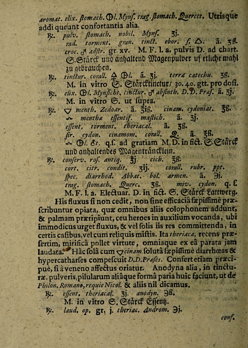 aromat. eSx. Utrisqtie addi queiint confortantia alia, Ri. pulv. ftomach. nobtl, Mynf. 3J* - „ ■ : widt tornient. gran* tinEl. cboy, fl A# a* 5^* croc. <? adftr. gr. xv. M. F. 1. a. pulvis D. ad chart. @.©t«cc? unoan&atttnD SKasenpuloer uf etlicfce mabl ju qebtauc^en. r>, tinBur. corali. £ ,<£/. 3. terne catecbu. Jft; M. in vitro ©. ©tdrc&incfur/ 30.40. gtt. pro dofi. «t. edx. ®leMyri]icht, tWffur. xP abjtnth. D$>. Pref. a. 3j< M. in vitro ©. ut fuDra. ^7 menth. Zedoar. a. 5i|?. cinam. cydoniat. ffi. -TW mentha cffenttf. mafticb. a. 5j» tormenta theriacal. a* 5& ftr. cydon. 'cinamom. a. §&* •o» ©-/. 3*. q.f ad gratiam M.D. infifL utiD cwl)aUenDeg ^aaentrancElctP. J^, conferv. rof, antiq. §j. cicb, §1?. r/Vr. condit. 5IJ. cfrmtt*[ //r. foec, diarrhod. Abbat. bol. armen. a. 9j. ftomach, Querc. 5G.' tkivr cydon. q. E M. F. 1. a. Eleduar. D. in fia. ©tatcP Saftbefg. His fiaxus fi non cedit, non fine efficacia faepiffime prae- fcribuntur opiata, quae omnibus aliis colophonem addunt, 8c palmam praeripiunt, ceu heroes in auxilium vocanda, ubi immodicus urget fluxus, Sc vel folis iis res committenda, in certis cafibus^el cum reliquis miftis. Ita thcriaca, recens prae- fertim, minHca pollet virtute, omniaque^ ex ea parata jam laudata. Hac fola cum ^^^.foluta fepiffiroe diarrhoeas 8c hypercatharfes compefcuitD.D.Pra/es. Confert etiam praeci¬ pue, fiaveneno affe&us oriatur. Anodyna alia, in tin&u- rae* pulveris;piiularum aliaque forma paria huic fpciunt, ut det Philon.Romano}requieNicol & aliisnil dicamus* 'cftcnt' theriacal. 5j- f anodyn. - M. iri vitro ©„@tci?cf Sflitifc. J)>. laud, op. gr, j. tberiac. Androm. $}.