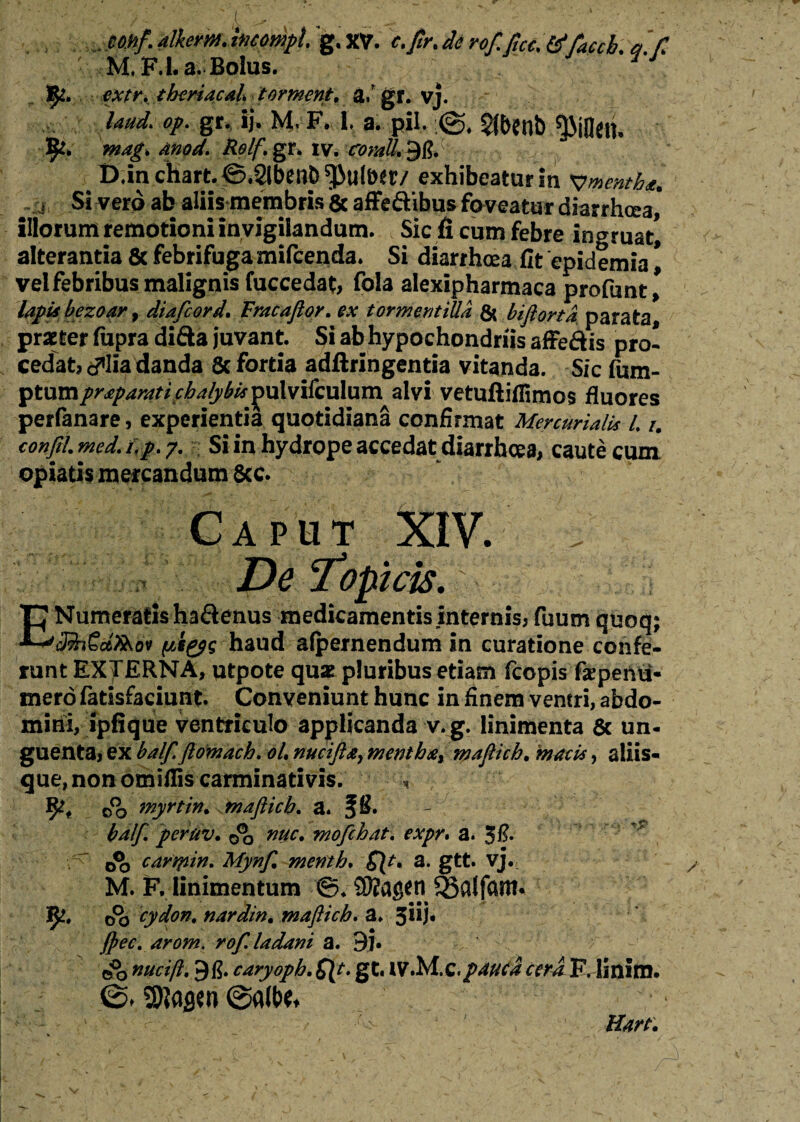 . mif.dlkem.hicompl g.XV. c.Jlr.derof.ficc. tffaccb. a /T ' M.F.I.a.Bolus. theriacal tormcnt. a/ gr. vj. Uud> op. gr. ij. M. F. I. a. pii. $(benb 9*. mag, Anod. Relf. gr, iv. coraU^ft. D.in chart. ©.SlbenD ^uliW/ exhibeatur in Vnenthf. j Si vero ab aliis membris & affedibus foveatur diarrhoea,* illorum remotioni invigilandum. Sic fi cum febre ingruat^ alterantia 8cfebrifugamifcenda. Si diarrhoea fit epidemia^ vel febribus malignis fuccedat, fola alexipharmaca profunt, lapis bezoar, diafcord. Fracaftor. ex torm en tilia & biflorta parata, praeter fupra difta juvant. Si ab hypochondriis affe&is pro¬ cedat* c^lia danda 6c fortia adftringentia vitanda. Sic fum- ptumprapamti chalybis pul vifculum alvi vetuftifiimos fluores perfanare, experientia quotidiana confirmat Mercurialis L i. conJlL med. i,p. y. Si in hydrope accedat diarrhoea, caute cum opiatis mercandum Scc. Caput XIV. De ‘topicis. E Numeratis hadenus medicamentis internis* fuum quoq; J?h€d?&ov (liyg haud alpernendum in curatione confe¬ runt EXTERNA, utpote quae pluribus etiam fcopis faepenii- mero fatisfaciunt. Conveniunt hunc in finem ventri, abdo¬ mini, ipfique ventriculo applicanda v.g. linimenta 8c un¬ guenta, ex balftftomach. oL nucifta, menth&% maftich. macis, aliis- que,nonomifliscarminativis. , oo myrtin. maftich. a. fS. balf. peruv. oo tiuc. mofchat. expr. a. 5fi. cartpin. Mynf. menth. a. gtt. vj. M. F. linimentum ©. SKagtn ^alfartt* 9^» o°o cydon. nardin. maftich. a. 5*U* ft>ec. arom. rof. ladani a. 9j. e& rncift, 9fi. caryoph. gt. lV.M.C./^ri F, linlm. 0.0a(t>e,