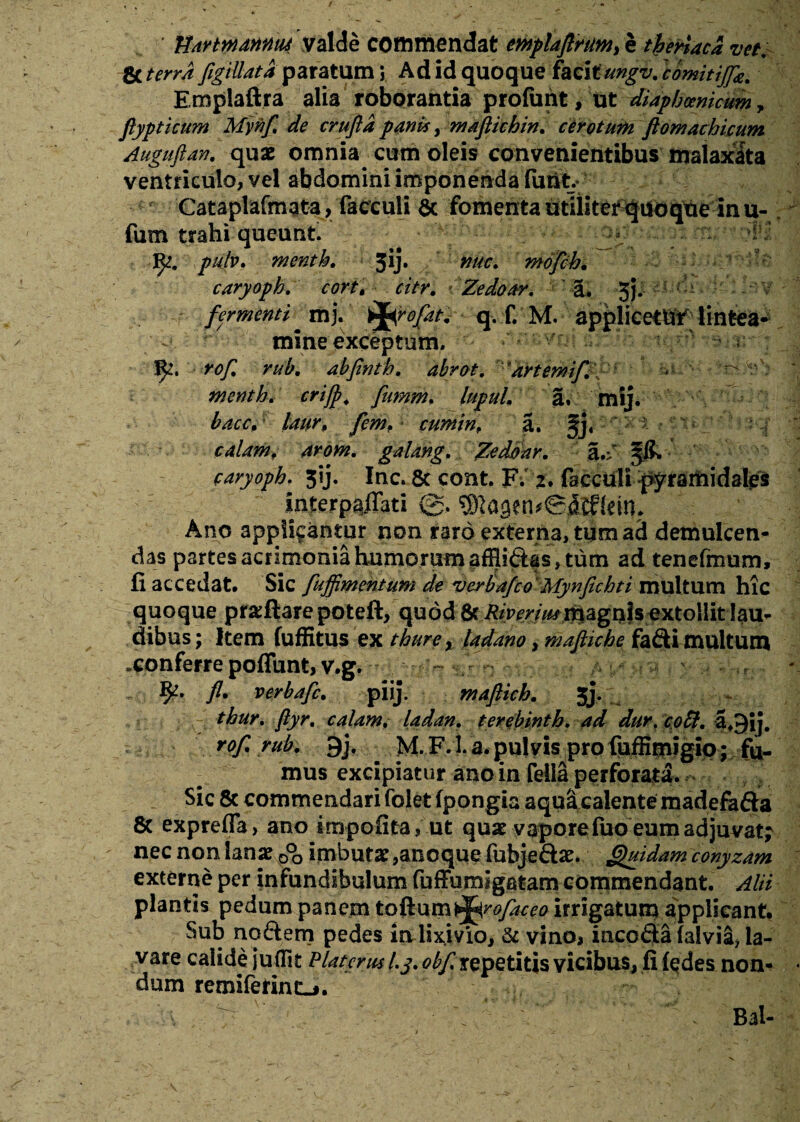 HdYtwdnntu valde commendat emplaftrttM, e theriaca vet. Se terra figillata paratum i Ad id quoque facit ungi/. comitijfe. Emplaftra alia roborantia profunt, ut diapbcenicum, flypticum Mynf de crufta panis, maftichin. cerotum flomachicum Auguftan, quae omnia cum oleis convenientibus malaxata ventriculo, vel abdomini imponenda (iu% Cataplafmata, facculi Sc fomenta utiliter quoque inu- fum trahi queunt. ; - ]fy, pulv. menth. 3ij. nuc. mofch. caryoph. cort\ citr. Zedoar. ' a. 5j; fermentimj. ifarofat. q. f. M. applicetUf lintea¬ mine exceptum» 1^. rof. rub. abfinth. abrot. 'artemifi - r-r'r menth. crijp. fumm. lupuL a. mij. baccA laur, fem, : cumin, a. §j« calamf arom. galang. Zedoar. §& caryoph. 31J. Inc. & cont. F. 2. faccUlt pyramidales Interpolati Ano applicantur non raro externa, tum ad demulcen¬ das partes acrimonia humorum afHiftas, tum ad tenefmum, fi accedat. Sic fuffimentum de verbafco Mynfichti multum hic quoque proflare poteft, quod & Riyerimmagnis extollit lau¬ dibus; Item fuffitus ex thure y ladano, mafiiche faSi multum .conferre poffunt, v.g. fy- fl. verbafc. piij. mafticb. jj. thur. ftyr. calam. ladan. terebinth. ad dur\ at9ij. 9j. M. F. 1. a. pulvis pro fuffimigio; fu¬ mus excipiatur ano in fella perforata. Sic & commendari folet fpongia aquicalente madefafta 8c expreffa, ano impofita, ut quae vapore fuo eum adjuvat? nec non lanae 0°o imbutae,anoque fubjeftae. Quidam conyzam externe per infundibulum fuffumigatam commendant. Alii plantis pedum panem to^wm^rofaceo irrigatum applicant. Sub nqftem pedes in lixivio. Se vino* incofla falvia, la¬ vare calide juffit Platanul.j. obf repetitis vicibus, fi fedeanon- dum remiferintLj. Bal-