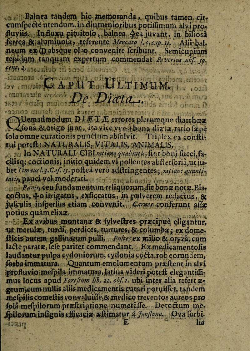 * 2 ft 4.. __Balnea hic jnfjjjprandq, quibus tamen, x|?t cumfpecte'utendum, in diuturnioribus potiffimum alvipro- :fl.uy»s-, It» p^uitofo, Mnea^ea juvant, in biliosa ,|eferente Mercato L c. cap. it. /Lijrihalr |»wtp SSCD absqpe pleq.conyenire fcribunt. Semkupium tanquam expertum commendat AVmW 'obf, jp. ffSti * iisa i-?*' tY *t ■Im» X v# * » a*. . '! j' .'T? t }* p t\ \ ' •- •.«* fSr»rJ'”s • >■- BMiWfB . taUJ . lav t naab AJP '11. Ti 1 % ,, mu uvula uvAvA Mv’ ^Osfq mul’!c ? ...wv' __. JflOO MU M |V. | V < ‘ Cv*' ' '' ’ v* .1“ > ^ 'Ibin £3150 i^kn^I.52C?K\- i .-v.. -.>•;- .«$«£ ^T^Uf^ad^jpdi||ac PI «errores plerumque diarrhoeae jSrCfoasM&igp yers|feqna $»t»f rafio f»pe foia omne curationis pundutn abfolvit Triplex ea conflit In NATURA LI CIBI ntfifflt quaimtkx fin t boni fueci,fa- dlisq; codionis, initio quidem vi polientes abikrfpna,ut ju¬ bet Timaus L j.Cafi ij. poftea vero adflri agentes; k mtigne quanti- ^^li^^ndatneatam r^ligTOmmyfithQa^flotf-Bls# codus, irrigamus, ^ficcatus, in pulverem redadus, 6c jufcuhsinfperlus etiamconferunt afl» potius quam elix#* ^ f r*U -M&.$w}bus mmtmx 3c^jdv$ijres praecipue ellgantui^ nt mtxdm turdis perdices, turtures, & columbae; ex dqme- Ilicis autem gallmarum pulli. Pultes ex milio & oryza, cum iade parat», fele pariter commendantExm^icamentofis laudantur pulpa Cydoniorum, cydonia cpda.rpb eorundem, forba immatura. Quantum emolumentum pr»ftent in alvi |grpfltt^ videri poteft elega ntifii^ mus locus apud Foreflum Jit, zz.obf.i. nbli inter alia refert»* grum^umnulUsaUismcdicamenti^curari pqtuiffet, taiidem mefpiliscomeftis con:valui|re^&.jme4i£P trecentos aureos pro Pecodum me- Jfoilorum iufignis efficaci» »ftimatur i Jonftono, Ova Corbi-