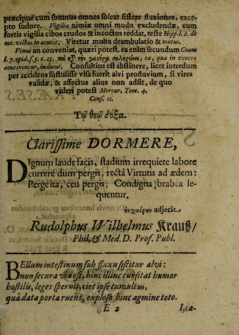 prfcclpuecumfotnnusomnesfoleat fiftere fluxiohes, exce¬ pto fudore. Vigilia iximix omni modo excludendae, cum fortis vigilia cibos crudos & incoftos reddat, tefte Wppd, 2. de rat.vittus in acutis. \ Vitetur multa deambulatio & motu*. Venus in conveniat, quaeri poteft, ea enim fecundum Coum /. p. epid.fp. /. 2j. rd K? rrjv mAvgum, ea, qua in ventre eontwentur, indurat. Confultius eft abft inere, licet interdum per accidensfuftuliffe vifafuerit alvi profluvium, fi vires valida?, & affe&us alius non adfit,dequo v ; ^ i * videri poteft Mercur. Tom. f. i , . ' ■/ >■ - . Conf. //. Ignum laude facis, ftadium irrequiete labore currerC dum*pergis, re<5ta Virtutis ad aedem: ceti pergis; Condigna Jbrabea le- quentur. }v%cugM adjecit-» 1 BEllum inteftinum fub jhixnfiflitur alvi: nonfecura via ejl, hinc illinc cur fit at humor bojlilisi leges (fernit^ ciet ipp tumultu*, qua dataporta ruens> explofi hinc agmine toto. E z l3ca~ /