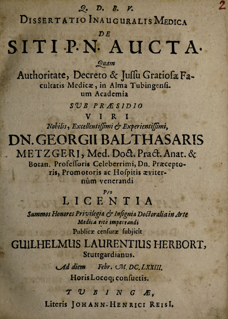 z g. D, 8. K Dissertatio Inaucuralis Medica de ' SITI P-N- AUCTA- £*uam Authoritate, Decreto & Juflu GratiofaeFa- enicatis Medicas, in Alma Tubingenfi. um Academia SVB PRJESIDIO VIRI 'Nobilis, Excellentiffimi & Experientiam, DN.GEORGH BALTHASARIS M E T Z G E RI, Med. Dofr. Pra6t. Anat. & Botan. ProfefToris Celeberrimi, Dn. Praecepto¬ ris, Promotoris ac Hofpitis aeviter¬ num venerandi i P fO LICENTIA Summos Honores Privilegia & lnftgnia Do ftoralia in drtc Medica me impetrandi Publicae cenfurae fubjicit GU1LHELMUS LAURENTIUS HERBORT, Stuttgardianus. K^iddiem Febr. dt.DC.LXXlll. Horis Locoqiccmfuetis. ' ' T V B 1 N G JE, Literis JohAnn-Henrici ReisL