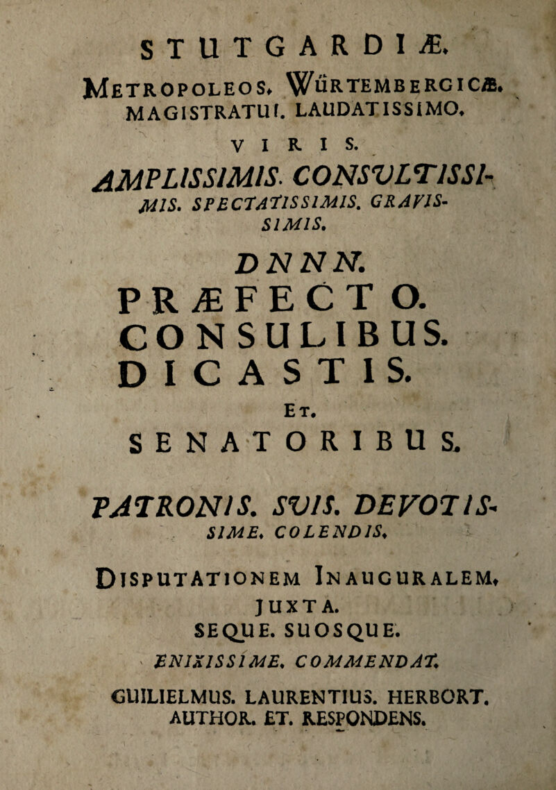 STUTGARDIyE, METROPOLEOS, V^URTEMBERGICiE. MAGISTRATUI. LAUDATISSIMO, VIRIS. AMPLISSIMIS’ CONSVLT1SSI- M1S. SPECTATISSIMIS. GRAVIS¬ SIMIS. DNNN. PR jEFECT O. CONSULIBUS. DICASTIS. Et, SENATORIBUS. PATRONIS. SV/S. DEVOTIS* SIME. COLENDIS, Disputationem Inaucuralem, juxta. SEQUE. SUOSQUE. > ENIXISSIME. COMMENDAT. GUILIELMUS. LAURENTIUS. HERBORT, AUTHOR. £T. RESPONDENS.