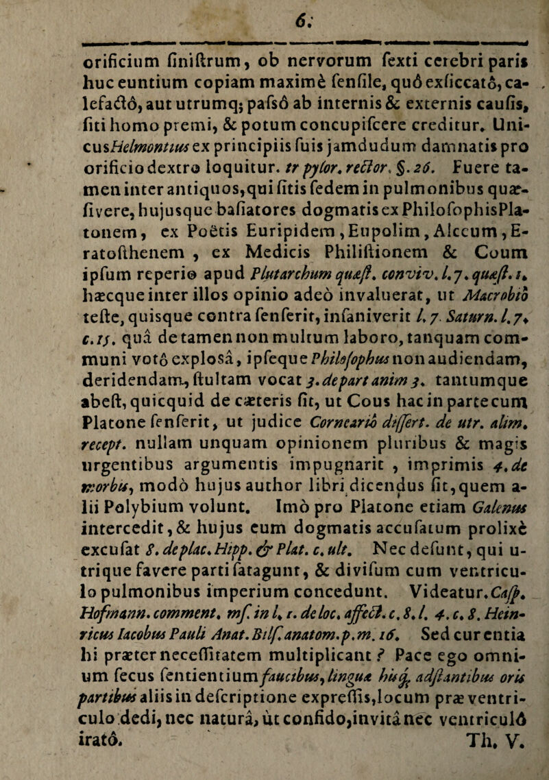 6; orificium finiftrum, ob nervorum fexti cerebri pari» huc euntium copiam maximi fenfile, qu6 exficcato, ca- , lefado, aut utrumq$ pafs6 ab internis & externis caufis, fiti homo premi, & potum concupifcere creditur* llni- cusHelmontiuscx principiis fuis jamdudum damnatis pro orificio dextro loquitur, tr pytor. rettor, §. 26. Fuere ta¬ men inter antiquos, qui fitisfedem in pulmonibus quar- flvere, hujusque bafiatores dogmatis ex PhilofophisPla- tonem, ex PoStis Euripidem ,Eupolim, Alecum ,E- ratofthenem , ex Medicis Philiftionem & Coum ipfum reperi© apud Plutarchumqudff. conviv.l.].qudfl.u h^cque inter illos opinio adeo invaluerat, ut Macrobtb tefte, quisque contra fenferit, infaniverit L7. Satum./.7♦ c.ij, qua de tamen non multum laboro, tanquam com¬ muni voto explosa, 'vpkque Philffophu* non audiendam, deridendam., ftultam vocat j.depart animtantumque abeft, quicquid de ceteris fit, ut Cous hac in partecum Platone fenferit, ut judice Cormartb differt. de utr. altm* recept. nullam unquam opinionem pluribus & magis urgentibus argumentis impugnarit , imprimis 4,dt tnorbu, modo hujus author libri dicendus fit,quem a- lii Polybium volunt. Imo pro Platone etiam Galenus intercedit,& hujus eum dogmatis accufaium prolixe excufat S. deplac*Hipp.& Piat. c. ultm Nec defunt, qui u- trique favere parti fatagunt, & divifum cum ventricu¬ lo pulmonibus imperium concedunt. Videatur.C^. Hofrnann. comment. mf in 4 r. deloe. affetf. e, 8.1, 4. c. 8. Hein- vicus Iacobus Pauli Anat. Bilf.anatom.p, m. 16. Sed cur entia hi praeter necefiitatem multiplicant f Pace ego omni¬ um fecus fentientiumj^«^w,4>^^ hu<y{ adftantibat oris partibus aliis in deferiptione expreflis,locum pra* ventri¬ culo dedi, nec natura, iit confidojinvitanec ventriculA