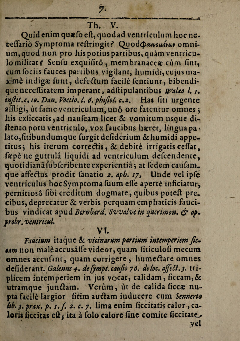 7* n~riiiiii | r_ Th. V. Quid enim quatfo eft, quod ad ventriculum hoc ne- eeflario Symptoma reftringitf Quod(pMyousyuv omni¬ um, quod non pro his potius partibus, quam ventricu* lomilitat£ Senfu exquifito, membranaceas cum (int, cum fociis fauces partibus vigilant, humidi,cuius ma¬ xime indigas funt, defedtum facile fentiunr, bibendi* queneceffltatem imperant, adftipulantibus U/aUo L /. inJlit>c*io* Dw. Voetio, L 6.phifiot. c*2. Has (iti urgente affligi, ut fame ventriculum, uno ore fatentur omnes $ his exficcatis,ad naufeam licet & vomitum usque di- ftentopotu ventriculo, vox faucibus hasret, lingua pa* lato,fitibundumque furgit defiderium &humidi appe¬ titus 3 his iterum correctis, & debite irrigatis ceflfat, faspe ne guttula liquidi ad ventriculum defcendente, quotidiana fubfcribente experientia-, at fedemcaufam. que affedius prodit fanatio 2, aph. /7, Unde vel ipfe ventriculus hocSymptoma fuum effle aperte inficiatur* pernicioso fibi creditum dogmate, quibus poteft pre¬ cibus, deprecatur & verbis perquam emphaticis fauci¬ bus vindicat apud Bernbard. Svvalvein ftmmon♦ & op* probr. ventri cui. ' VI. faucium itaque & vicinarum partium intemperiem fic* §am non maleaccusaffle videor, quam fiticulofi mecum omnes accufant, quam corrigere , humedtare omnes defiderant. Galenus 4* de[ympt.caufis y6. deloc. ajfeft.3. tri¬ plicem intemperiem in jus vocat, calidam, ficcam,& utramque jundiam. Verum, inde calida ficcas nu¬ pta facile largior fitim auctam inducere cum Sennerto lib. 3. prax♦ p♦ /♦/ 2. c. 7. lima enim ficcitatis calor, ca¬ loris ficcitas eft* ita £ folo calore fine comite ficcitato vel