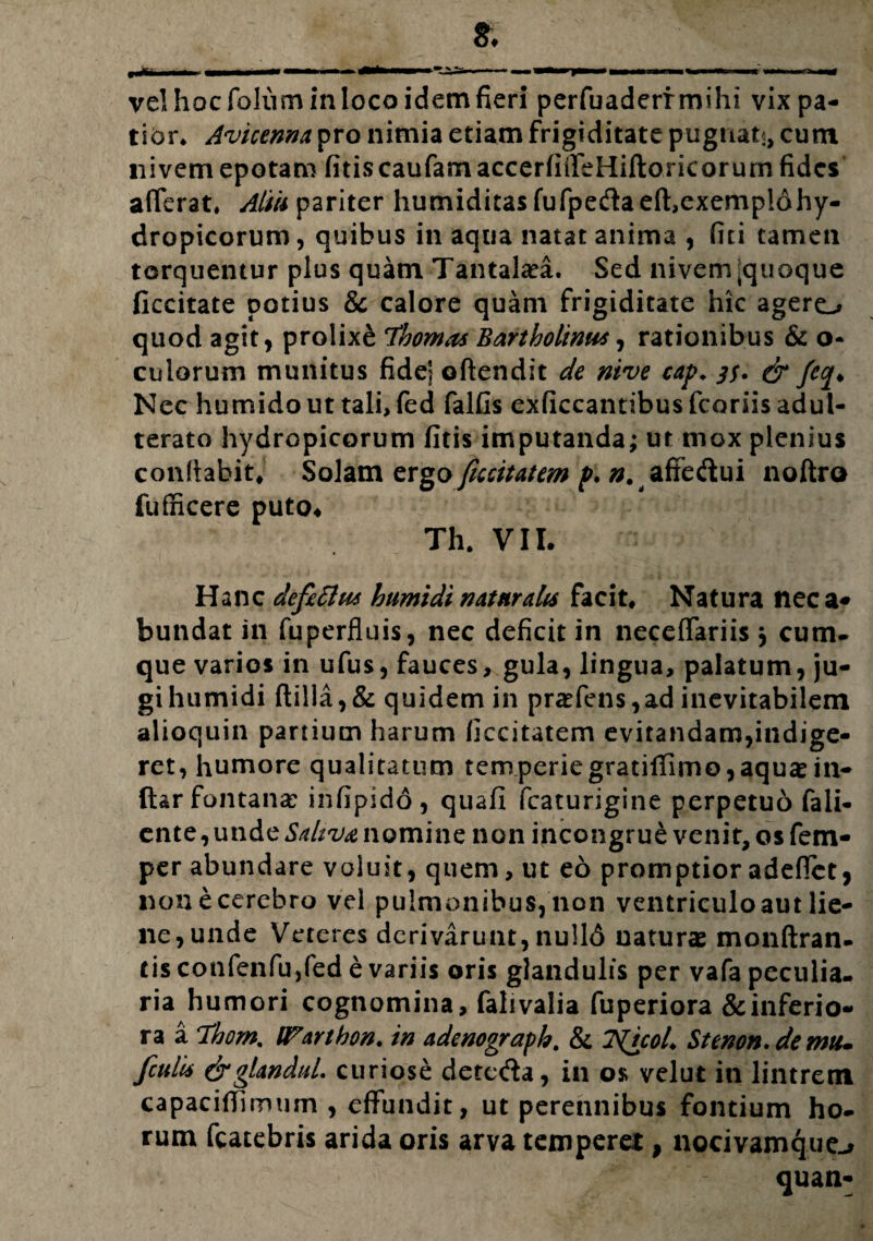 tior* Avicenna pro nimia etiam frigiditate pugnata, cum nivem epotam fitiscaufamaccerfiifeHiftoricorurn fides afferat. AliU pariter humiditas fufpedaeft,exempl6hy- dropicorum, quibus in aqua natat anima , fici tamen torquentur plus quam Tantalea. Sed nivem |quoque ficcitate potius & calore quam frigiditate hic agero quod agit, prolixe Tbomas Bartholinut, rationibus & o- culorum munitus fide] oftendit de nive cap♦ ss. & fcq* Nec humidout tali,fed falfis exficcantibusfcoriis adul¬ terato hydropicorum fitis imputanda; ur mox plenius conflabit; Solam ergo ficcitatem p. «. affedui noftro fufncere puto* Th. VII. Hanc defettus humidinaturalis facit* Natura neca* bundat in fuperfluis, nec deficit in neceffariis j cum- que varios in ufus, fauces, gula, lingua, palatum, ju¬ gi humidi flilla,& quidem in praefens,ad inevitabilem alioquin partium harum ficcitatem evitandam,indige¬ ret, humore qualitatum temperiegratiffimo,aquas in- Itar fontanae infipido, quafi fcaturigine perpetuo fali- ente, unde Saliva nomine non incongrue venit, os fem- per abundare voluit, quem, ut eo promptior adedet, non e cerebro vel pulmonibus, non ventriculo aut lie¬ ne, unde Veteres derivarunt, nulld naturae monftran- tisconfenfu,fedevariis oris glandulis per vafa peculia¬ ria humori cognomina, falivalia fuperiora & inferio¬ ra a <Thom% Wartbon. in adenograph. & T^tcoL Stenon. de mu~ fculu & glandii l. curiose detctSa, in os velut in lintrem capaciffimum , effundit, ut perennibus fontium ho¬ rum featebris arida oris arva temperet, nocivam quo quan-