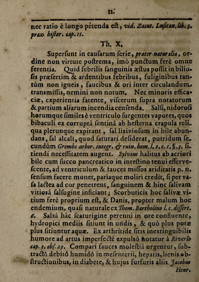 nec ratio e longo petenda eft > Zmt. LufitmJib. prax* hiftor. cap♦ is. Th. X* Superfunt in caufarum ferie, pr&ttr mturxlU, or¬ dine non virtute poftrema, imo pundum fere omne ferentia. Qmd febrilis fanguinis aeftus poffit in bilio* fis prasferdm & ardentibus febribus, fuliginibus tan¬ tum non igneis , faucibus & ori inter circulandum^ transmittis, nemini non notum# Nec minoris effica* ciae, experientia fatente, vifcerum fupra notatorum & partium aliarum incendia cenfenda. Salii, nidorofi horumque fimiles e ventriculo Turgentes vapores, quos bibaculi ex corrupta fentina ab hefterna crapula reli¬ qua plerunque expirant, fai lixiviofum in bile abun¬ dans, fal alcaii,quod faturari defiderat, putridum fe¬ cundum Grembs arbor. integr* & ruin* hom. 4 2* c. /* fi¬ dendi necefiitatem augent. Sylvius halitus ab acriori bile cum fucco pancreatico in inteftino tenui efferve- fcente, ad ventriculum & tauces miifos ariditatis p* n» fenfum facere monet, pariaque moliri credit, fi per va- fa ladea ad cor penetrent, fanguinem & hinc falivam vitiosa falfugine inficiant; Scorbuticis hoc falivae vi¬ tium fere proprium eft, & Danis, propter malum hoc endemium, quafi naturalcexlhom.Bartholino l.c.dijfirt* 6* Salsa hac fcaturigine perenni in ore confluente, hydropici mediis fidunt in uiidis , & quo plus potae plus fitiunturaquae. Ex arthritide fitis inextinguibilis humore ad artus imperfede expulso hotatur a Kiverio cap.z.obf>2(>* Compari fauces moleftia urgentur, fub- trado debitci humido inmefenterii, hepatis, lienis ©b- ftrudionibus, in diabete, & hujus furfuris aliis. Jacobtts Henr*