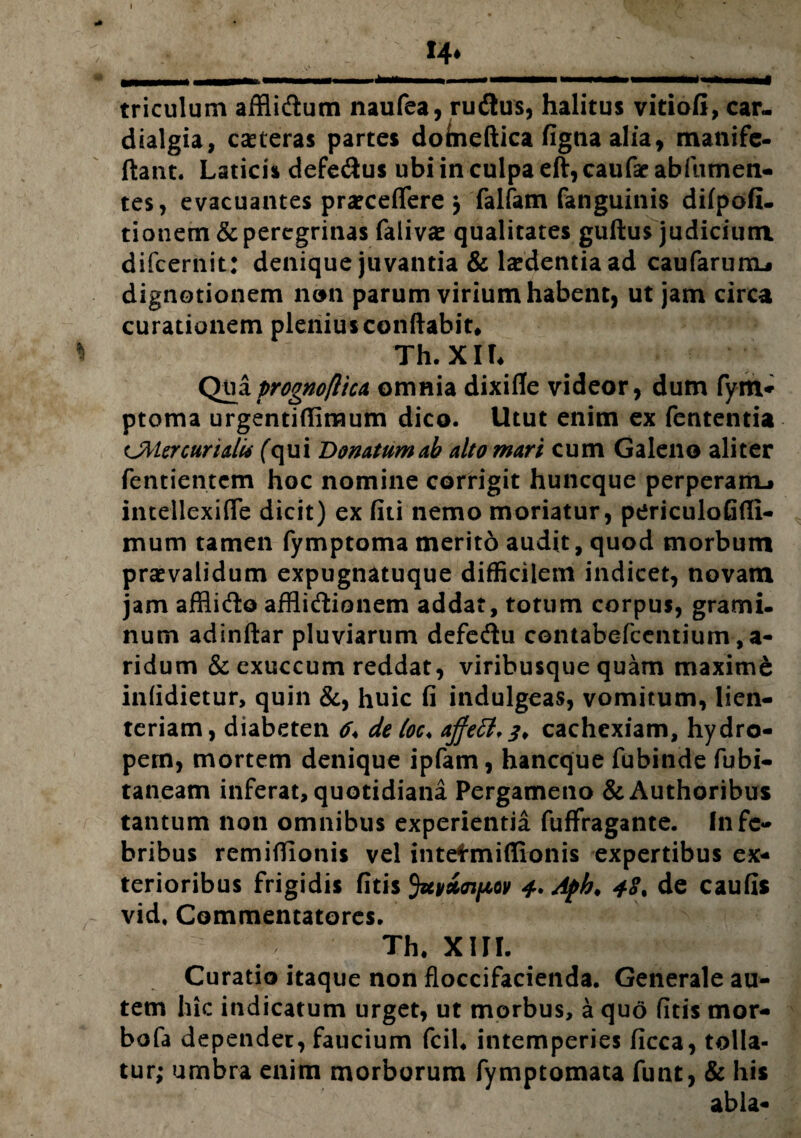 I *4* triculum afflidum naufea, rudus, halitus vitiofi, car- dialgia, casteras partes doheftica fignaalia, manife- ftant. Laticis defedus ubi in culpa eft, caufar abfumen- tes, evacuantes praeceflere y falfam fanguinis difpofi- tionem & peregrinas (alivae qualitates guftus judicium difcernit: denique juvantia & laedentia ad caufarum.» dignotionem nem parum virium habent, ut jam circa curationem plenius conflabit. * Th. XIU Qua prognoflica omnia dixifle videor, dum fym- ptoma urgentifliraum dico. Utut enim ex fententia curidti (qui Donatum ab alto mari cum Galeno aliter fentientcm hoc nomine corrigit huncque perperam-» intellexifle dicit) ex fiti nemo moriatur, periculofifli- mum tamen fymptoma merito audit, quod morbum praevalidum expugnatuque difficilem indicet, novam jam afflido afflidionem addat, totum corpus, grami¬ num adindar pluviarum defedu contabefcentium, a- ridum & exuccum reddat, viribusque quam maxime infidietur, quin &, huic fi indulgeas, vomitum, lien¬ teriam, diabeten de loc< ajfett,?* cachexiam, hydro¬ pem, mortem denique ipfam, hancque fubinde fubi- taneam inferat, quotidiana Pergameno &Authoribus tantum non omnibus experientia fuffragante. In fe¬ bribus remidionis vel intefmiflionis expertibus ex¬ terioribus frigidis fitis Juvioiftov 4* Aph. 48. de caufis vid. Commentatores. Th. XIII. Curatio itaque non floccifacienda. Generale au¬ tem hic indicatum urget, ut morbus, a quo fitis mor- bofa dependet, faucium fcil. intemperies ficca, tolla¬ tur; umbra enim morborum fymptomata funt, & his abla-