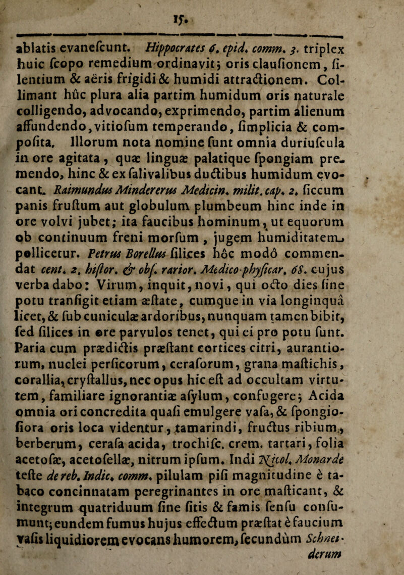 huic fcopo remedium ordinavit* oris claufionem, fi- lentium & aeris frigidi & humidi attradionem. Col- limant huc plura alia partim humidum oris naturale colligendo, advocando, exprimendo, partim alienum affundendo ,vitiofum temperando, fimplicia & com- pofita, Illorum nota nomine funt omnia duriufcula in ore agitata, quae linguae palatique fpongiam pre. mendo, hinc & ex falivalibus dudibus humidum evo¬ cant. RaimundusMindertrm Medicin♦ milit.cap♦ 2♦ ficcum panis frudum aut globulum plumbeum hinc inde in ore volvi jubet; ita faucibus hominum, ut equorum ob continuum freni morfum , jugem humiditatenu pollicetur. Petrus Borelltts filices hoc modo commen¬ dat cent♦ 2t htfior, & obf rarior♦ Medico phyficar, 6S. cujus verba dabo: Virum, inquit, novi, qui odo dies fine potu tranfigit etiam aedate, cumque in via longinqua licet, & fub cuniculae ardoribus, nunquam tamen bibit, fed filices in ©re parvulos tenet, qui ei pro potu funt. Paria cum praedidis praedant cortices citri, auratilio¬ rum, nuclei perficorum, ceraforum, grana madichis, corallia,cryftallus, nec opus hiced ad occultam virtu¬ tem, familiare ignorantiae afylum, confugere* Acida omnia ori concredita quafi emulgere vafa, & fpongio- fiora oris loca videntur, tamarindi, frudus ribium., berberum, cerafa acida, trochifc. erem. tartari, folia acetofae, acetofellae, nitrum ipfum4 Indi ?(icol4 Monarde tefte dereb. Indic♦ comm♦ pilulam pifi magnitudine e ta¬ baco concinnatam peregrinantes in ore madicant, & integrum quatriduum fine fitis & famis fenfu confu- munt; eundem fumus hujus effedum praedat e faucium vafis liquidiorem evocans humorem,fecundum Schnti* ”, v derum