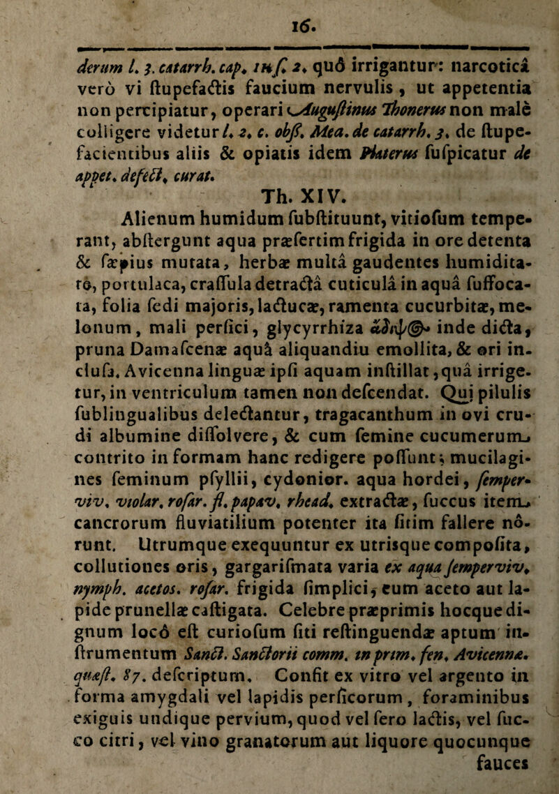 derum L catarrh. cap. inf> 2♦ qud irrigantur: narcotici vero vi ftupefadlis faucium nervulis , ut appetentia non percipiatur, o^zx^xx^Aupufiinm Ihonerw non male colligere videtur /♦.?♦ c. obft. Mea.de catarrh. 3% de ftupe- facicntibus aliis & opiatis idem PUterus fufpicatur de apvet. defe£l> curat. Th. XIV. Alienum humidum fubftituunt, vitiofum tempe¬ rant, abftergunt aqua pra?fertim frigida in ore detenta & fepius mutata, herba? multa gaudentes humidita- re, portulaca, craftula detra&a cuticula in aqua fuffoca- ta, folia fedi majoris, ladlucae, ramenta cucurbita, me¬ lonum, mali perfici, glycyrrhiza inde didta, pruna Damafcena? aqu& aliquandiu emollita, & ori in. dufa* Avicetina lingua? ipfi aquam inftillat ,qua irrige¬ tur, in ventriculum tamen non defeendat. Qui pilulis fublingualibus ddedtantur, tragacanthum in ovi cru¬ di albumine diffolvere, & cum femine cucumerum-» contrito in formam hanc redigere pofTunt; mucilagi- nes feminum pfyllii, cydonior. aqua hordei, femper» 'inv. vioUr.rofar. fl.papav. rhead♦ extrada?, fuccus itemu cancrorum fluviatilium potenter ita fitim fallere no¬ runt. Utrumque exequuntur ex utrisquecompofita, collutiones oris, gargarifmata varia ex aqua Jemperviv* nymph. acetos. rofar. frigida fimplici* eum aceto aut la¬ pide prunella? caftigata. Celebre pra?primis hocque di¬ gnum locd eft curiofum fiti reftinguenda? aptum' in* flrumentum Sanci. Santtorti comm. tnpnm. fen. Avicenna. qu&fl, $7. deferiptum. Confit ex vitro vel argento in forma amygdali vel lapidis perficorum , foraminibus exiguis undique pervium, quod vel fero ladis, vel fuc- co citri, vel vino granatorum aut liquore quocunque fauces