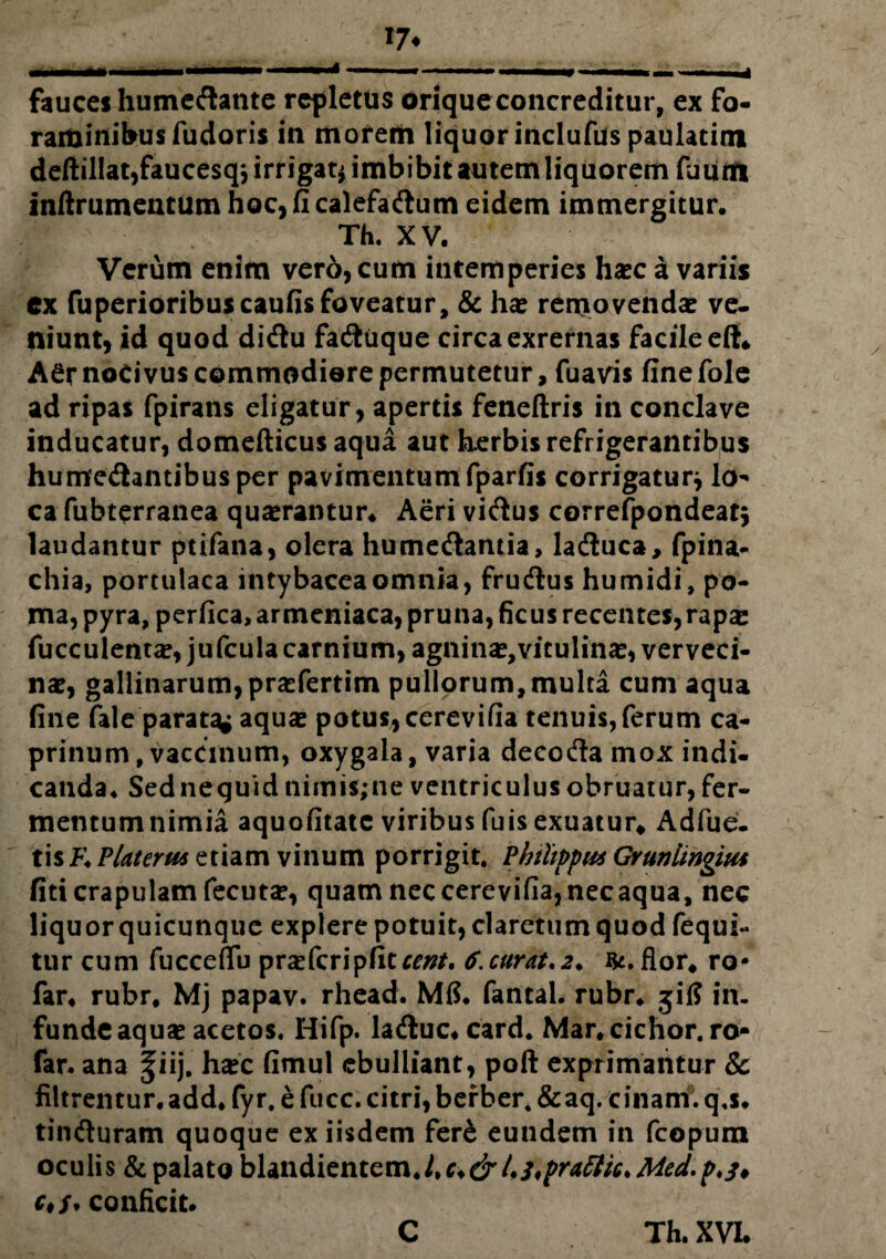 17* fauces humeftante repletus orique concreditur, ex fo¬ raminibus fudoris in morem liquor inclufas paulatim deftillat,faucesq* irrigat* imbibit autem liquorem faiinfi inftrumentum hoc, fi calefaftum eidem immergitur. Th. XV. Verum enim vero, cum intemperies haec a variis ex fuperioribuscaufis foveatur, & hae removendae ve¬ niunt, id quod di&u faftiique circaexrernas facile eft* A^r noCi vus commodiore permutetur, fuavis fine fole ad ripas fpirans eligatur, apertis feneftris in conclave inducatur, domefticusaqua aut herbis refrigerantibus hume&antibusper pavimentum fparfis corrigatur* lo¬ ca fabterranea quaerantur* Aeri vicius correfpondeat* laudantur ptifana, olera hume&antia, ladluca, fpina- chia, portulaca intybaceaomnia, fru&us humidi, po¬ ma, pyra, perfica, armeniaca, pruna, ficus recentes, rapa: faeculentae, jtifcula carnium, agninae, vitulinae, verveci¬ nae, gallinarum, praefertim pullprum, multa cum aqua fine fale parata* aquae potus, cerevifia tenuis, ferum ca¬ prinum , vaccinum, oxygala, varia decodla mox indi¬ canda ♦ Sednequid nimis;ne ventriculus obruatur, fer¬ mentum nimia aquofitate viribus fais exuatur* Adfue. tis K Plateru* etiam vinum porrigit. Philippia Grunlingius fiti crapulam fecutae, quam nec cerevifia, nec aqua, nec liquor quicunque explere potuit, claretumquod fequi- tur cum facceflu prae feri pfiter/?/. 6. curat.2* flor* ro* far* rubr. Mj papav. rhead. Mfi. fantal. rubr* jifi in¬ funde aquae acetos. Hifp. lacftuc* card. Mar.cichor.ro- far. ana ^iij. haec fimul ebulliant, poft exprimantur & filtrentur. add. fyr, e fucc. citri, berber. &aq. cinam. q.s* tinfturam quoque ex iisdem fere eundem in fcopura oculis & palatobUndicntemJiC.drhsifrattic.Med.p.j* e*;, conficit* C Th. XVI.