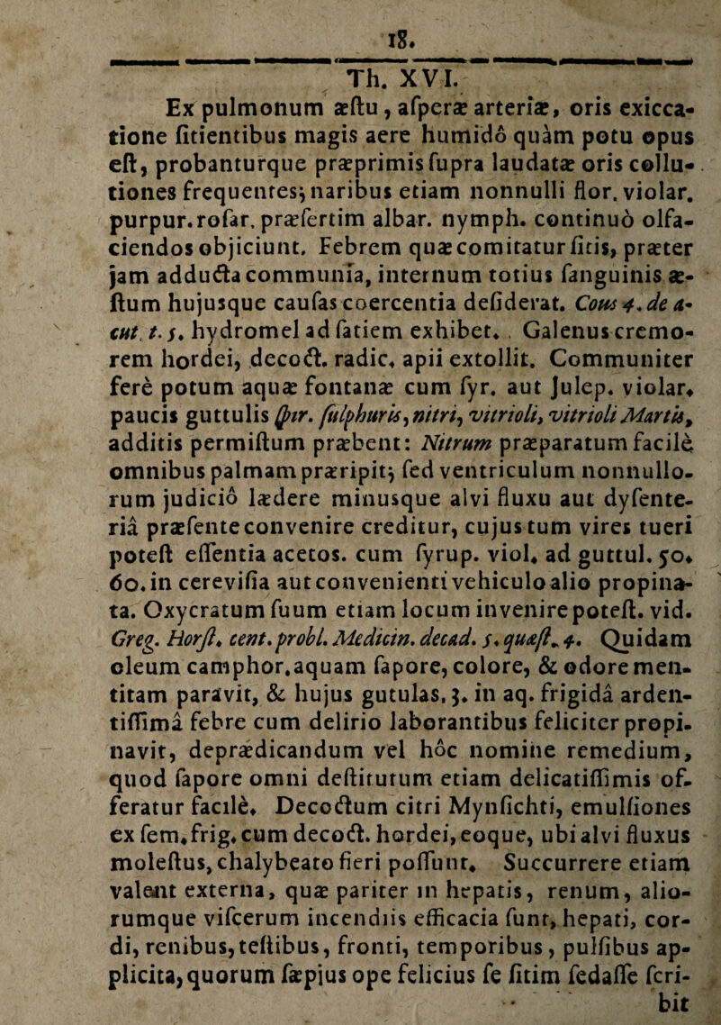 Ex pulmonum asftu, afpera? arteria*, oris exicca- tione fitientibus magis acre humido quam potu opus eft, probanturque prasprimis fupra laudata? oris cellu* . tiones frequentes* naribus etiam nonnulli flor, violar. purpur.rofar, prasfertim albar. nymph. continuo olfa¬ ciendos objiciunt. Febrem quas comitatur fitis, praeter jam addufta communia, internum totius fanguinis as- ftum hujusque caufas coercentia defiderat. Cow 4*deci* CHt t. s♦ hydromel ad fatiem exhibete . Galenus cremo¬ rem hordei, decofL radie* apii extollit. Communiter fere potum aquas fontanas cum fyr. aut Julep. violar* paucis guttulis Qnr. fulphurti^nitri, vitrioli> vitrioliMartis, additis permiftum prasbent: Nitrum prasparatum facile omnibus palmam praeripit} fed ventriculum nonnullo, rum judicio ludere minusque aivi fluxu aut dyfente- ria prasfente convenire creditur, cujus tum vires tueri poteft eflfentia acetos. cum fyrup. viol* ad guttul. 50* 60. in cerevifia aut convenienti vehiculo alio propina¬ ta. Oxycratum fuum etiam locum invenire poteft. vid. Greg. Horft♦ cent. probi. Medicin. decad. s* quxft* 4» Qu i da m oleum camphor.aquam fapore, colore, & odore men¬ titam paravit, & hujus gutulas, 3. in aq. frigida arden- tiflima febre cum delirio laborantibus feliciter propi¬ navit, deprasdicandum vel hoc nomine remedium, quod fapore omni deftirutum etiam delicatiftimis of¬ feratur facile* Decocftum citri Mynfichti, emulfiones ex fem*frig* cum decodi. hordei, eoque, ubi alvi fluxus moleftus,chalybeato fieri poflunr* Succurrere etiam valent externa, quas pariter in hepatis, renum, alio¬ rumque vifcerum incendiis efficacia funr, hepati, cor¬ di, renibus,teftibus, fronti, temporibus, pulfibus ap¬ plicita, quorum laspius ope felicius fe fitim fedafle fcri- bit
