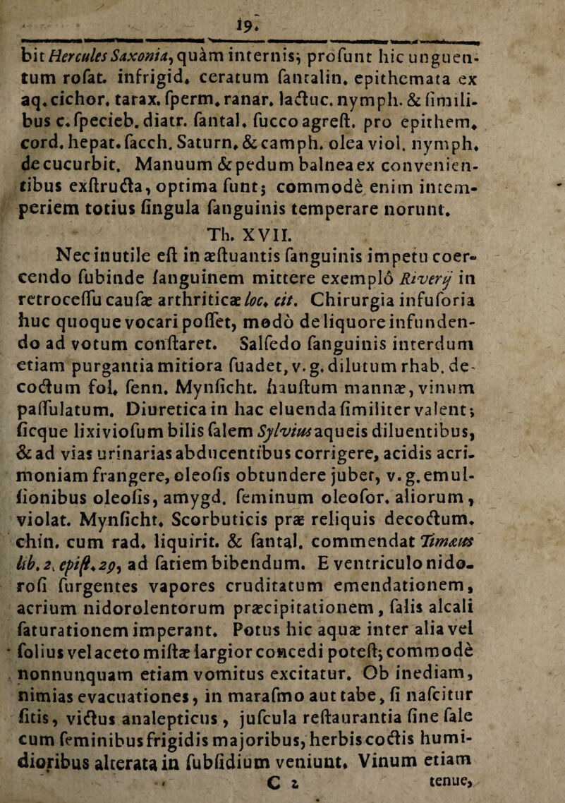 * PMBrMMMai mmrnmmmymmmm im—arnmmmamam ,, h\t Hercules Saxoni^ quam internis} profunt hic unguen¬ tum rofat. infrigid* ceratum fanralin, epithemata ex aq. cichor. tarax. fperm. ranar. laduc. nymph. & firnili- bus c.fpecieb. diatr. fantal. fuccoagreft. pro epirhem* cord. hepat.facch. Saturn.&camph, olea viol. nymph* decucurbit. Manuum & pedum balnea ex convenien¬ tibus exftru&a, optima funt$ commode eniin intem¬ periem totius fingula (anguinis temperare norunt* Th. XVII. Nec inutile eft inaeftuantis fanguinis impetu coer¬ cendo fubinde /anguinem mittere exemplo Rivertj in retroceffu caufa? arthritica?/^* cit. Chirurgia infuforia huc quoque vocari poffet, modo de liquore infunden¬ do ad votum conflaret. Salfedo fanguinis interdum etiam purgantia mitiora fuadet,v.g. dilutum rhab. de- cocflum fol* fenn* Mynficht. hauftum manna?, vinum pafiulatum. Diureticain hac eluendafimiiitervalent; ficque lixiviofumbilis falem ty/^/^aqueis diluentibus, &ad vias urinarias abducentibus corrigere, acidis acri, moniam frangere, oleofis obtundere jubet, v. g.emul- fionibus oleofis, amygd, feminum oleofor* aliorum, violat. Mynficht* Scorbuticis prae reliquis decotflum. chin. cum rad. liquirit. & fantal. commendat Tim&ies ltbt2Kepi^2^ ad fatiembibendum. E ventriculonido- rofi furgentes vapores cruditatum emendationem, acrium nidorolentorum praecipitationem, falis alcali faturationem imperant. Potus hic aqua? inter alia vel * folius vel aceto mifta? largior concedi poteft; commode nonnunquam etiam vomitus excitatur. Ob inediam, nimias evacuationes, in marafmo aut tabe, fi nafcitur fitis, vi&us analepticus, jufcula reftaurantia fine fale cum feminibus frigidis majoribus, herbiscotflis humi- dioribus alteratain fubfidium veniunt* Vinum etiam » C z ' tenue,