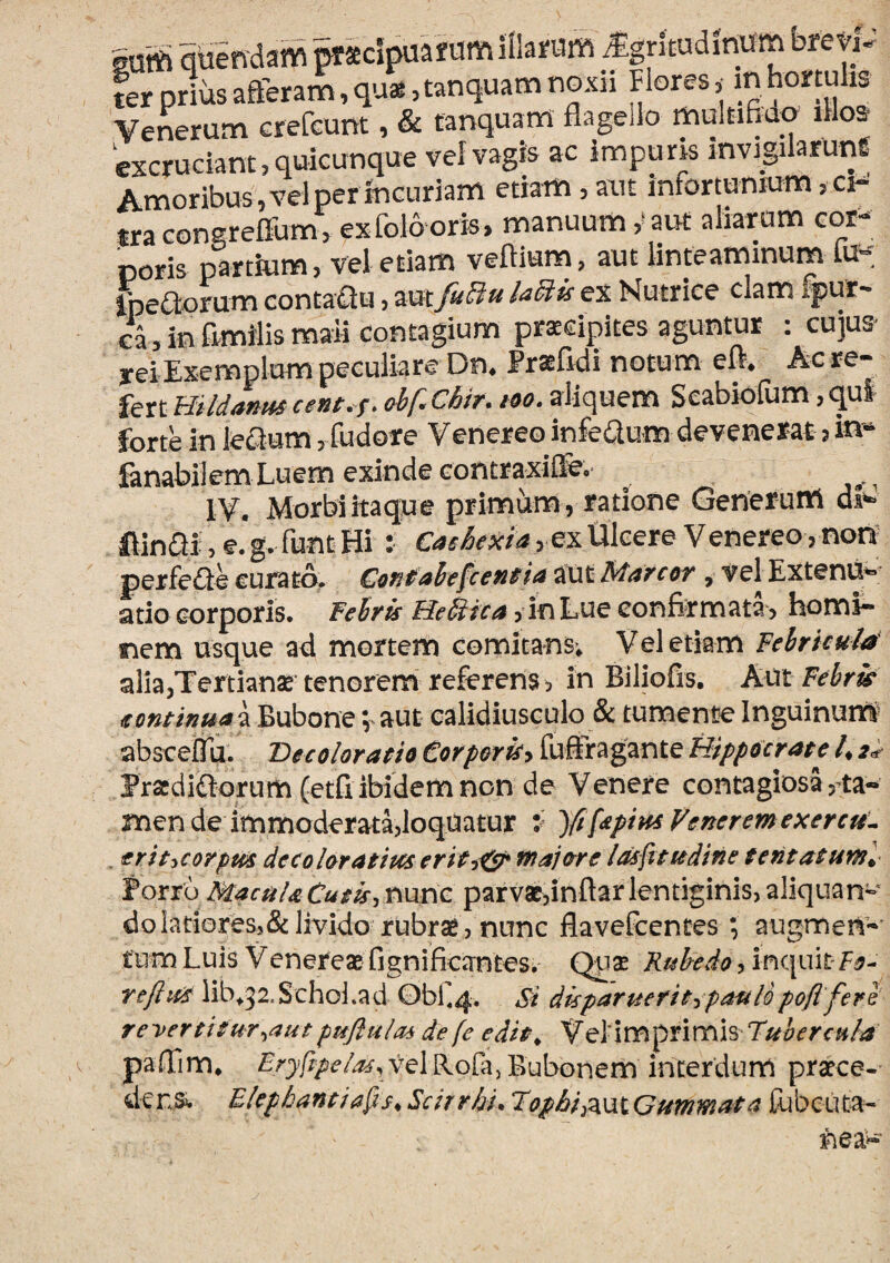 suffi qtiendam Macipuafum illaruffi ^rltudfnum brevP ter prius afferam, qu*,tanquam noxii Flores,^ ^ hortulis Venerum GrefGunt, & tanquam flageilo multifiao il os excruciant?quicunque tef vagis ac impuris mvigilarunf Amoribus,velperinGuriam etiam ? aut infortunium,cF mcongreirum? exfol6oris> manuum aut aliarum cor¬ poris partium, vel etiam veftium, aut linteaminum fu- IpeClorum contaCiu ? aut fu^u ladtis ex Nutrice clam ^ur¬ ca > in fimilis mali Contagium praecipites aguntur : cujus^ yeiExemplum peculiare Dn* Praefidi notum eft* Ac re¬ fert Hildmm cem. f. abfXhir, loo. aliquem Seabiofum, qui forte in leSum ? fudore Venereo infeQum devenerat ^ in- ianabilem Luem exinde contraxiffe.* lY. Morbi itaque primum , ratione Generum ftinai ? e.g. funt Hi : ? ex Ulcere Venereo, non^ perfede curato. Contaiefeentia aut Marcor , vel ExtenU^; atio corporis, fehris Helica ? in Lue confirmata? homi¬ nem usque ad mortem comitans; Vel etiam Febricula alia,Tertianae' tenorem referens ? in Biliofis. Aut Febrk eoncinuai Bubone; aut ealidiusculo & tumente Inguinuiri abscefTu. 'Decoloratio Corporicy fuSragante Hippocrate 4 Fracditlorum (etfi, ibidem non de Venere contagiosa, ta¬ men de immoderata?loquatur V Yt^dpiuiVeneremexercu^ eriticorpud decoloratipcs erity^ trajore Idsfsttedine tentatuml Forru MacuUCutis^ nunc parvae?inftarlentiginis, aliquan¬ do latiores,& livido rubrae? nunc flavefeentes *, augmen- tum Luis Venereae fignificantesi Quas Kuhedo ? inciuit Fo- reftict lib^32.Schol.ad 0bf 4. Si dkparuerit^.patilopoflfere reyertitur^aut pufluloi de (e edit^ Vel-imprimis Tuber cula paffim. Eryfppeia^y vel Rofa, Bubonem interdum praece¬ dens^ Elephantidis^ Scirrhi. Topbis^\3XGummata tubeuta-