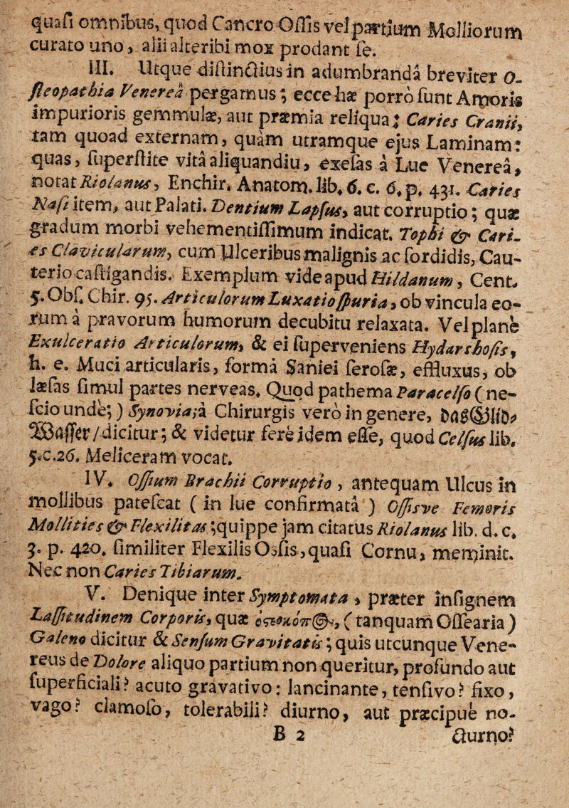 quafi 0mnibu6, quod CaricroOiTis veJngrtJum Mclliorum curam uno, aiii aJteribi mox prodant Te. III. Utque diftincJius in adumbranda breviter o. fieepathia yenerel^dcpmm% eccehx porrofunt Arporis impurioris gemmulae, aut praemia reliqua; Caries Cranii, tam quoad externam, quam utramque ejus Laminami quas, fiiperflite vitaaliquandiu, exe&s i Lue Venerea j iiomRio/antts, Enchir» Anatom.lib.g.c. <J,p. 431. CaHes Naft item, aut Palati. Pentium Zapfm, auttorruptio; quae gradum morbi vehementiflimum indicat. Top&i Cari, as Clavicularum, cum Ulceribusmalignis ac fordidis, Cau- terio caftigandis. Exemplum vide apud Cenb 5. ObC Cbir. 95. ArticulorumLuuatiofiuria, ob vincula eo¬ rum a pravorum humorum decubitu relaxata. Velplane Exulceratio Articulorum, & ei Giperveniens Hjdarshofis, h. e. Muci articularis, forma Saniei ferofe, effluxus, ob Jsfas fitwl partes nerveas. Q^od pathema ( ne- fcio unde;) Synoyia;i Chirurgis vero in genere, /dicitur ; & videtur fere idem efle, quodcVi^lib. 5.C,26. Meliceram vocat. IV. Cjftum Brachii Corruptio , ?^x\teq\X3^mVi\cm in rnollibus patefcat ( m lue confirmata ) OfJls've Femoris Mollities Ct' Flexilitas ;quippe jam citatus Riolanus lib. d. c. p. 420. fimiliter Flexilis 05fis ,quafi Cornu, meminit. l^ ec non Caries Tiiiaruw. V. Denique inter Symptomata , pratter infignem Laffitudinem Corporu,c{ux efewoTr^yjCtanquamOlTearia) Galeno dicitur & Senjum Gratitata; quis utcunque Vene¬ reus de TDolore aliquo partium non queritur, profundo aut fuperficiali? acuto gravativo: lancinante, tenfivo? fixo, vago? clamolb, tolerabili? diurno, aut prscipue no- B 2 ilurno?