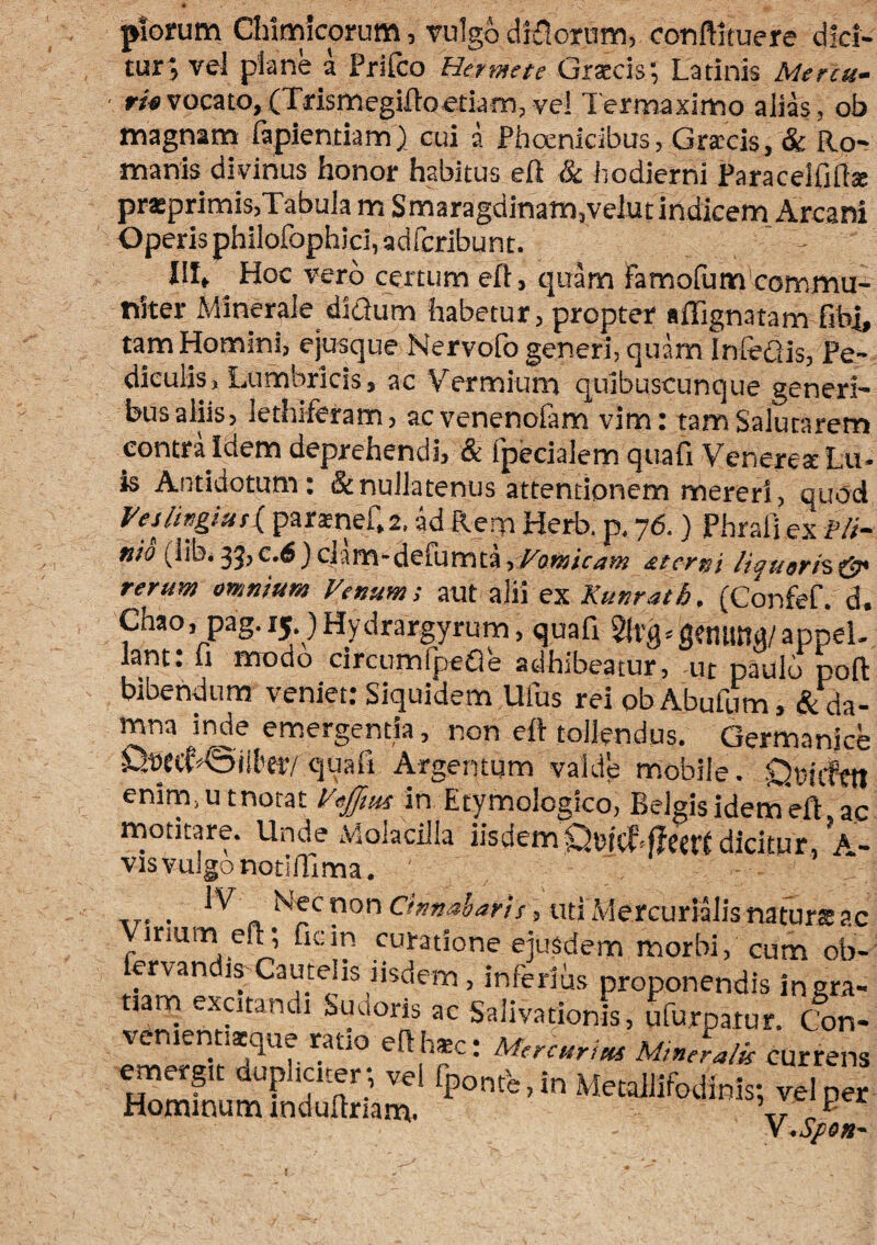 piorum Clumlcorum, vulgo dlilorum, conftiruere dici¬ tur; vel plane a Prifco Hermete Graecis;, Latinis Mercu- ■ r/tfvocato,(Tdsmegiftoeciam, vel 1'ermaximo alias, ofa magnam fapieniiam) cui a Phoenicibus, Gra;cis, & Ro-r manis divinus faonor habitus eft & hodierni Paracelflftse prasprimis,Tabula m Smaragdinam,velut indicem Arcani Operis philofophjci,adrcribunt. - III, Hoc vero certum eR, quam famolum commu¬ niter Minerale diQum habetur, propter affignatam fibi, tam Homini, ejusque Nervofo generi, quam Inhedis, Pe¬ diculis, Lumbricis, ac Vermium quibuscunque generi¬ bus aliis, iethiferam, acvenenofam vim: tam Salutarem contra Idem deprehendi, & Ipecialem quafi VcnerestLu- ^ Antidotum* & nullatenus attentionem mereri, quod Vesjingiusi^ parsnef.z. ad Rem Herb. p, 76.) Phrafi ex fit- «w (libi35,c.6)ciam-defumta,/;3w/V,?« £tcrni liqneri%& rerum omnium Fenum; aut alii ex Kunrath, (Confef. d. Chao, pag.15 )Hydrargyrum, quaft 2lt'fl^g?nima/appel. lant: 11 modo circumfpefle adhibeatur, -ut paulo poft bibendum veniet: Siquidem Ufus rei ob Abufum, & da¬ mna inde emergentia, non eR toilendus, Germanice QtJCtf«©iil'£r/quali Argentum valde mobile. Oeufttt enim.utnotat Fefftm m Etymologico, BelgisidemeR ac motitare. Unde Molacilla iisdem dicitur, A- vis vulgo notiRlma. xr- • Chnaharis, Uti Mercurialis naturts ac irmm eft; ficin curatione ejusdem morbi, cum ob- fervandis Cautelis iisdem, inferius proponendis ingra- tiarn excitandi Suuoris ac Salivationis, ufurpatur. Con- veniennsque rado eRhsc: Mercurius Mineralis currens y *Spon*