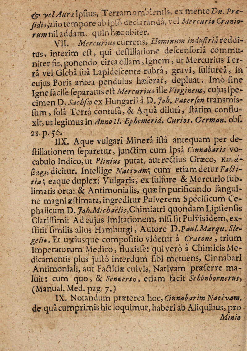 ^ ■velAurA^^im, Temmnmbientls. esmefiteD». Pr£~ tempore abipto dedarandarv-el r«®nsladdam, quinhxcobiter. , ' VII. MercuriusHorninunt indu/iriateMi~. tus, interim eft, qui defliliacione defcenforia commu¬ niter fit, ponendo circa ollam. Ignem, ut Mercurius Ter¬ ra vel Gleba fua Lapidefeente rubra, gravi, fulfurea, in' cujus Poris aritea pendulus hsterat, depluat. Imo fine Igne facile feparatus ell MercuriusVirgineus-, cujus Ipe- cimen Xi • S<ichfto ex Hungariaa Puterfon transmis” fum, Cola Terra contufa, & AquTdiluta, fiatim conflu¬ xit, ut legimus ini/- Curios, German, obfi ^S.p. ' i. , ■ IIX. Aque vulgari Minernfta antequam per de- ftillationem feparetur, junaim cum ipsa Cinnabaris vo¬ cabulo Indico, ut Plinius putat, aut regiius Graeco, Xitia-- dicitur. Intellige Natiyam\ cum etiam detur tia ■, eaque duplext Vulgaris^ ex lulfure & Mercurio fub» limatis orta: & Antimonialis, quae in purificando fangui- ne magniaeftimata, ingreditur Pulverem Specificum Ce¬ phalicum D. 7<>AMc^4f//x,Chimiatri quondam Lipfienfis Clarilfiml: Adeujus imitationem,, nififitPulvisidem,ex- flitit fimilis alius Hamburgi, Autore Xi.Paul.Marqu.Sle- gelia.Xx ugriusque compofitio videtur a Cratone , trium Imperatorum Medico, fluxisfe: quivero a ChimicisMe¬ dicamentis plus juflo interdum fibi metuens. Cinnabari Antimoniali, aut FaGitiae cuivis, Natifam praeferre ma¬ luit: cum quo, & Sennerso, etiam facit Schdnbomerus, (Manual. Med. pag. 7«) IX. Notandum praeterea hoc, de qua cumprimis hic loquimur, haberi ab Aliquibus, pro - Ai ini a