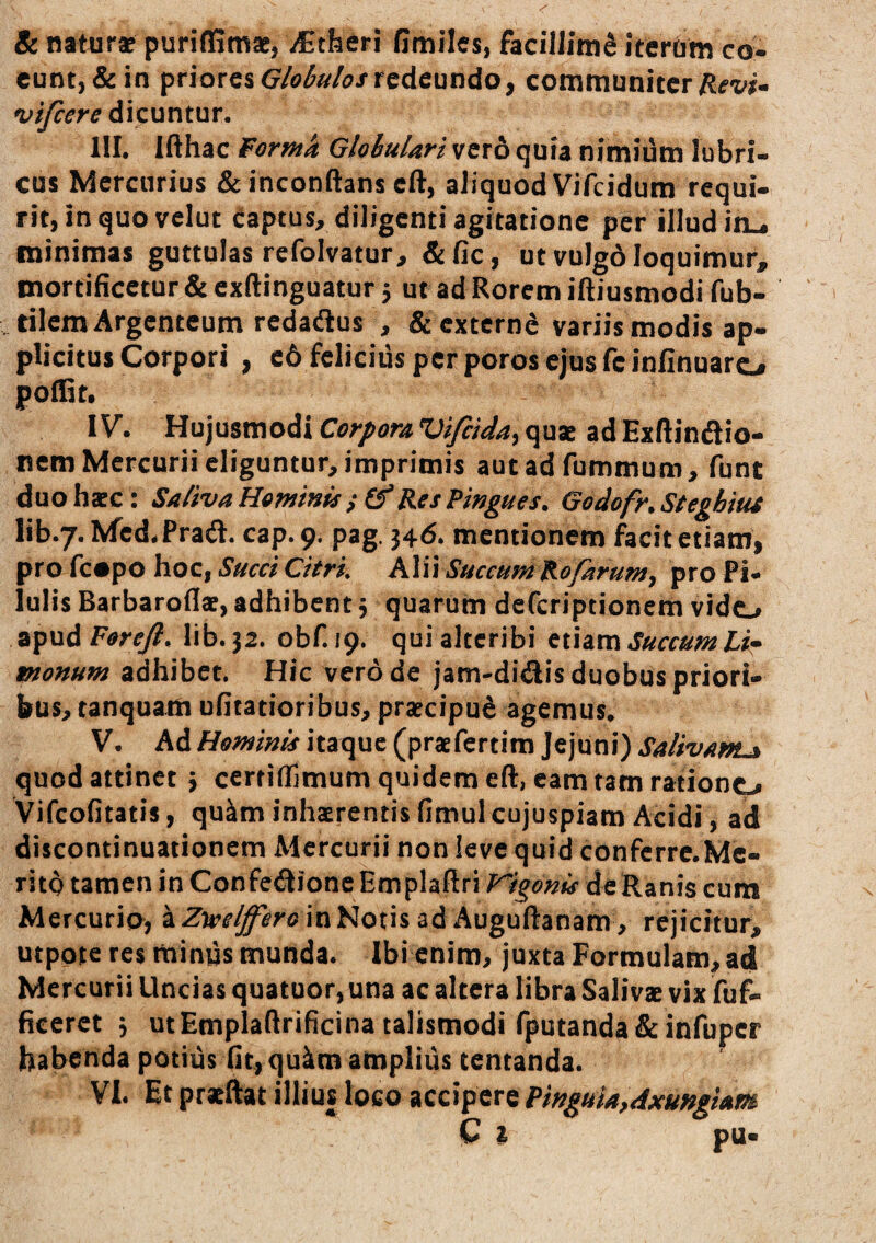 & naturae puriffimae, iCtheri Omiles, facillimi iterbm co¬ eunt, & in prioresredeundo, communiter vifeere dicuntur. III. lAhac Forma Globulari vcr6 quia nimidm lubri¬ cus Mercurius & inconftans cft, aliquod Vifeidum requi¬ rit, in quo velut captus, diligenti agitatione per illud in_, minimas guttulas refolvatur, &fic, ut vulgo loquimur, mortificetur & exftinguatur j ut ad Rorem iftiusmodi fub- , rilem Argenteum redadus , & externe variis modis ap¬ plicitus Corpori , c6 fclicids per poros ejus fc infinuaro polGt. IV. Hujusmodi quae ad ExHindio- nem Mercurii eliguntur, imprimis autadfummum, funt duohsEC: Saliva Heminis Rei Pmgues. Godofr.Steghiut lib.7. Mcd.Prad. cap. 9. pag. 346. mentionem facit etiam, pro fcopo hoc, Succi Citri. Alii Succum Rofarum, pro Pi¬ lulis Barbarofls, adhibent 5 quarum deferiptionem vido apudFtfr^. lib. 52. obf. 19. qui alteribi tthm Succum Lir tnonum adhibet. Hic verd de jam-di<^is duobus priori¬ bus, tanquam ufitatioribus, praecipud agemus. V. Ad Hominis itaque (praefertim Jejuni) Salivam^ quod attinet} ccrtifflmum quidem eft, eam tam rationo Vifeofitatis, qu^m inhaerentis fimul cujuspiam Acidi, ad discontinuationem Mercurii non levequid confcrrc.Me- ritd tamen in Confe^^ioneEmplaftri Vigonis dcRanis cum Mercurio, a Ztvelffero in Notis ad Auguftanam, rejicitur, utpote res minus munda. Ibi enim, juxta Formulam, adi Mercurii Uncias quatuor, una ac altera libra Salivae vix fuf- ficeret 3 utEmplafirificina talismodi rputanda&infuper habenda potius fit, qulim amplius tentanda.