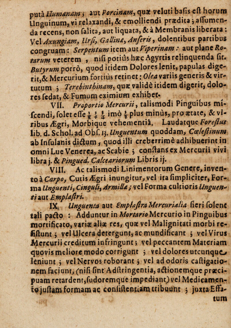 pata Humamm i aut Poninam, qu* veluti bafis^ft horum Unguinum, vi relaxandi, & emolliendi praedita j afTumen- da recens, non falita, aut liquata, & a Membranis liberata. Axungiam, Urft, Gallina., Anfirii, dolentibus partibus congruam: Sergentumxttm intPiperinam: aut plane Re¬ tarum \ntTtm , nifi potids haec Agyrtis relinquenda Gt. Butyrum quod itidem Dolores lenit, papulas dige¬ rit,& Mercurium fortius retinet; Oka variis generis & vir¬ tutum h res fedat, & Fumum eximiom exhibet* VII. Proportio Mercurii, talismodi Pinguibus mi- fccndi>foletefle^ J * imo 4 plus minus, pro aetate, &vr- ribus^gri, Morbique vchementil. Foreflui V\h.d.Scho\.zi OhiA^Mnguentum quoddam, Coeleftinum ab infulanis 4i<5u«i» quod illi creberrimi adhibuerint io omni Lue Venerea, ac Scabie 5 conflans ex Mercurii vivi libra j. & Pingued. Calceariorum Libris ij. Vill. Ac talismodi Linimentorum Genere, inven¬ to ICar/s, Cutis/Egri inungitur, vel ita flmpliciter, For¬ ma Unguenti, Cinguli, Armilla j vel Forma cultioris Unguen-' tizQtEmplafiri. Ut Unguenta aut Fmptajlra Mercurialia Gerifolent tali patflo ; Adduntur in Mvy/amMcrcurio in Pinguibus mortiGcato, varis aliae res, quae vel Malignitati morbi re- fiflunt j vel Ulcera detergunt, ac mundiGcant ; velVirus Mercurii creditum infringunt > vel peccantem Materiam quovis meliore modo corrigunt j vel dolores utcunquo leniunt ; vel Nervos roborant; vel ad odoris cafligatio- nem faciant, (niG Gnt Adflringentia, adtionemque praeci¬ puam retardent,fudoremque impediant) vel Medicamen¬ to juflatn formam aq conltflentiam tribuunt ; juxta Effa¬ tum