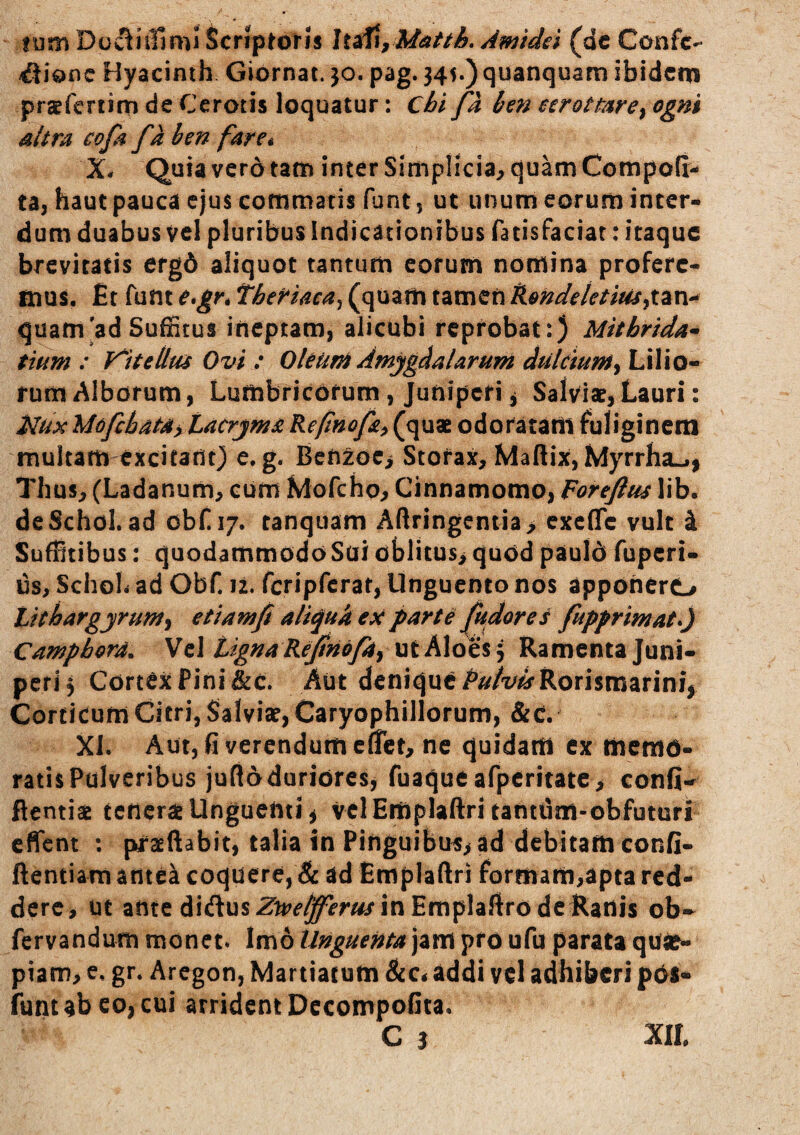 tum Dowliiliml Scriptoris Amtdst (dc Confc^^ ^ionc Hyacinth Giornat. jo. pag. 345.) quanquam ibidem pra^fcriim de Cerotis loquatur; cbi fa ben eerottare^ ogm altra cofa faben far e i X* Quia vero tam inter Simplicia^ quam Compofi- ta, haut pauca ejus commatis funt, ut unum eorum inter¬ dum duabus vel pluribus indicationibus fatisfaciar; itaque brevitatis erg6 aliquot tantum eorum nomina proferc- tnus. £t funt e*gr* theriaca^ (quam tamen Kendetetius^xvci-^ quam ad Suffitus ineptam, alicubi reprobat:) Mithrida-» tmm : V^UeUtu Ovi : OleurA Amygdalarum dulciumy Lilio¬ rum Albcffum, Lumbricorum, Juniperi j Salviae, Lauri: i^u:K MofchaCdyLacrjma Refinofa^ (quae odorataiii fuliginem multam excitant) e. g. Benzoc> Storax, Maftix, Myrrha-,, Thus, (Ladanum, cum Mofcho, Cinnamomo, Forefius lib. deSchol. ad obf 17. tanquam Aftringeniia> exefle vult i Suffitibus: quodammodoSai oblitus,quod pauld fuperi- us, SchoL ad Obf. 12. fcripfcrat, Unguento nos apponerO tithargjrum^ etiamfi aliqukeU parte pudores fupprimaty Campbord. \e\ tigna Rcjinof4i \\t h\ot%\ Ramenta Juni¬ peri 5 Cortex Pini &c. Aut denique i^/i^/t/^Rorismarin^ Corticum Citri, Salviae, Caryophillorum, &c. Xi. Aut, fi verendum effiet, ne quidam ex memo¬ ratis Pulveribus jufladuriores, fuaqueafpcritatc, confi- ftentiae tederae Unguenti, VclEmplaftri tanttim-obfuturi effient : pkraeftabit, talia in Pinguibui;>ad debitam confi- ftentiam antea coquere, & ad Emplaftri formam,apta red¬ dere, ut ante didusZ^r^^^r^rinEmplaftrodeRanis ob-^ fervandum monet. Imo Unguenta jam pro ufu parata qUie- piam, e, gr. Aregon, Martiacum Bcct addi vel adhiberi pOS« iuntabcojcui arrident Dccompofita. C 5 XIL