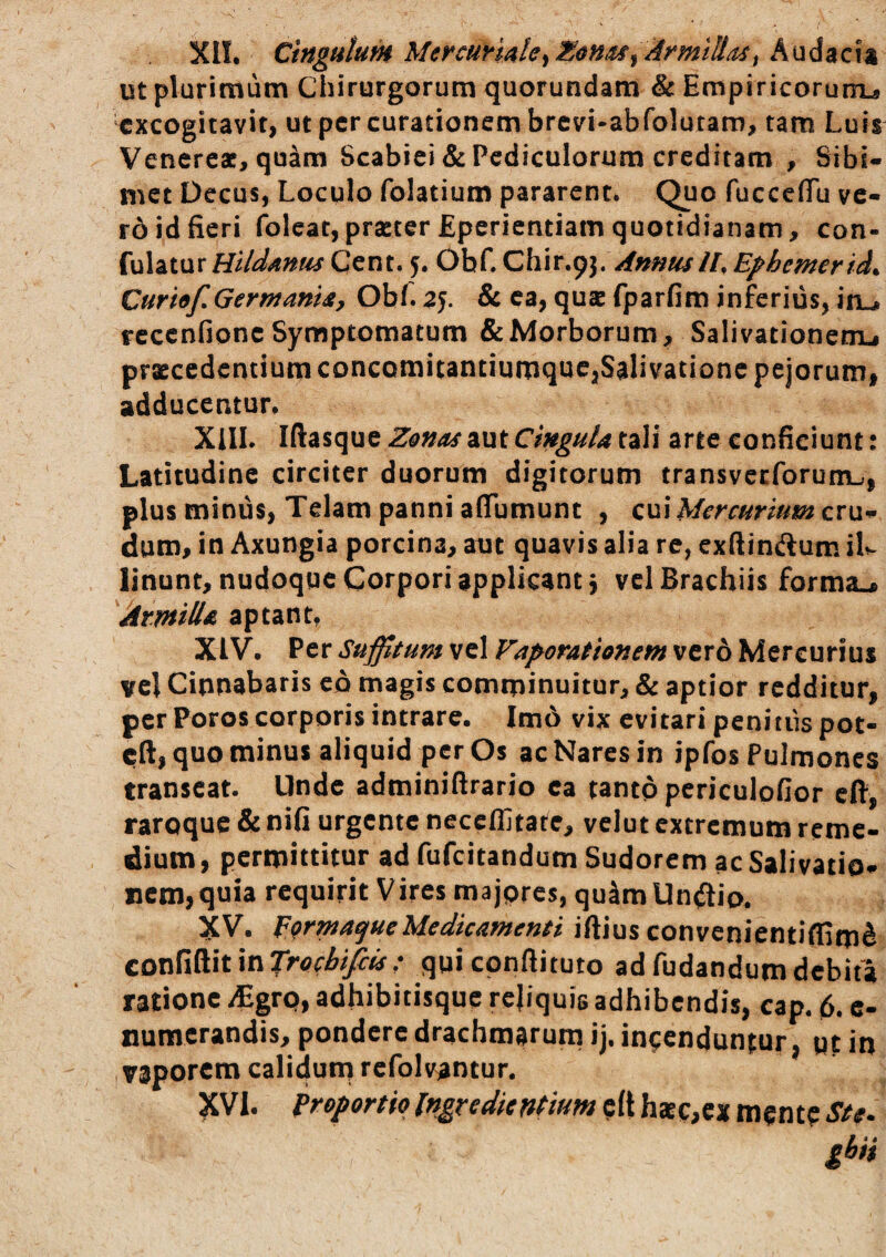 XIL Cingulum Mercurmte^E&n/ts^ ArmlUa^i Audacia ut plurimum Chirurgorum quorundam & Empiricorum-s excogitavit, ut per curationem brevi-abfolutam, tam Luis Venereae, quam Scabiei & Pediculorum creditam , Stbi- met Decus, Loculo folatium pararent. Quo fuccefiTu ve¬ ro id fieri foleatjprseter Eperientiam quotidianam, con- fulaturCent. 5. Obf. Q\i\x.^\/AnnusIL Ephemerida Curhf, Germania, ObL 25. & ea, quse fparfim inferius, iru fcccnfionc Symptomatum & Morborum, Salivationem^ praecedentium concomitantiumque,Salivatione pejorum, adducentur. XIIL Iftasque Z0naa aut Cingula tali arte conficiunt: Latitudine circiter duorum digitorum transveeforumu, plus minus, Telam panni affumunt , cui Mercurium cru¬ dum, in Axungia porcina, aut quavis alia re, exftinftum ilv linunt, nudoque Corpori applicant j vel Brachiis forma.* Armilla aptant, XIV. Per Suffitum vel Vaporationem vero Mercurius vcl Cinnabaris eo magis comminuitur, & aptior redditur, per Poros corporis intrare. Im6 vix evitari peniiiispoc- cft, quo minus aliquid per Os ac Nares in ipfos Pulmones transeat. Unde adminiftrario ea tantp pcriculofior cft, raroque & nifi urgente neceffitare, velut extremum reme¬ dium , permittitur ad fufeitandum Sudorem ac Salivatio- iicm,quia requirit Vires majprcs, quam Undio. XV. EQrmatjueMedicamenti iftius convenientiffim^ con^i^xunTrocbifiis: quicpnftituto adfudandumdebita ratione ^grp, adhibitisque rejiquis adhibendis, cap. 6. e- numerandis, pondere drachmarum ij. incenduntur, qt in vaporem calidum rcfolvantur. XVI. Proportio IngredienPium c(t hxc,cx m^nte Ste.