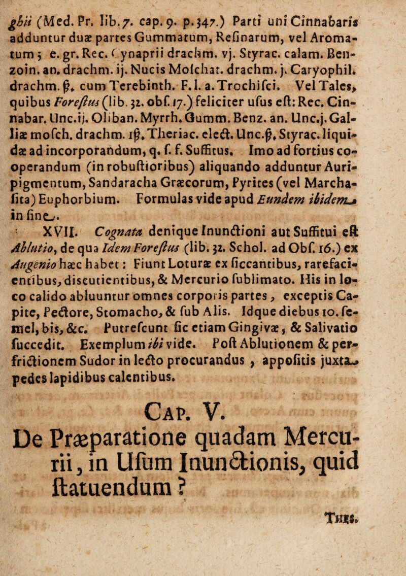 adduntur duse partes Gummatum, Refinarum, vel Aroma¬ tum \ e. gr. Rec. Cynaprii drachm. vj, Styrac. calam. Ben* zoin. an, drachm. ij. Nucis Molchar. drachm* j. CaryophiL drachm.^^ cumTercbinth. F.l. a.Trochifci. VelTalcs> quibus Foreftm(lib, jz. obf. 17.) feliciter ufus cft: Rec. Cin¬ nabar. Llnc.i;. Obban. Myrrh.Gumm. Benz. an. Unc.j.Gal¬ liae morch. drachm. Thcriac. elcit. Unc.^* Styrac. liqui¬ dae ad incorporandum, q. f. f. Suffitus, Imo ad fortius co¬ operandum (in robuftioribus) aliquando adduntur Auri¬ pigmentum, Sandaracha Grjecorum, Fyrites (vel Marcha- fita) Euphorbium. Formulas vide apud Eundem ibidem^ in fino. XVII.' Cognata denique Inundioni aut Suffitui cft 4blutio^ de qua Idem Forefius (lib. 32. Schol. ad Obf. 16.) ex Augemo \\^z habet: Fiunt Loturae cx ficcantibus, rarefacio entibus, distutientibus, & Mercurio fubiimato. Ilis in lo¬ co calido abluuntur omnes corporis partes, exceptis Ca¬ pite, Pedore, Stomacho, & fub Alis. Idque diebus 10. fc- mcl, bis,&c. Putrefeum fic etiam Gingivae, & Salivatio fucccdit. Exemplum ibi vide. Poft Ablutionem & per- fridionem Sudor in ledo procurandus ; appoiicis juxta.^ pedes lapidibus calentibus. Ca?. V. De Praeparatione quadam Mercu¬ rii, in Ufum Inundionis, quid ftatuendum ?