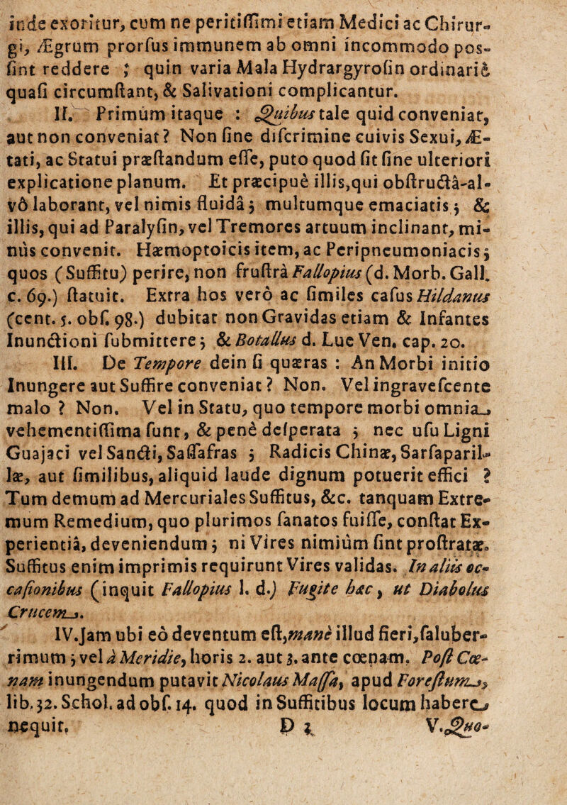 Jtrde exoritur, cum ne peritiffimi etiam Medici ac Chirur«. gi, /Egrum prorfus immunem ab omni incommodo pos- fint reddere quin varia Mala Hydrargyrofin ordinarii quafi circumftant, & Salivationi complicantur. If. Primum itaque : quid conveniar, aut non conveniat? Non fine difcrimine cuivis Sexui, tati, ac Statui praedandum efle, puto quod fit fine ulteriori explicatione planum. Et praecipue illis,qui obftruda-al- v6 laborant, vcl nimis fluida 3 mulcumque emaciatis 3 & illis, qui ad Paralyfin, vcl Tremores artuum inclinant, mi¬ nus convenit. Plaemoptoicis item, ac Pcripncumoniacis3 quos (Suffitu) perire,non fruftraF^^^//W(d.Morb.Gall* c. 69.) flatuit. Extra hos vero ac Gmiles Q^{\^%Hildanus (cent. 5. obf. 98*) dubitat non Gravidas etiam & Infantes Inunctioni fubmittere 3 & Botallus d. Luc Ven. cap. 20. IlL De Tempore dein fi quseras ; An Morbi initio Inungere aut Suffire conveniat ? Non. Velingravefcente malo? Non. Vcl in Statu, quo tempore morbi omnia», vehementiflima funt, & pene dcfperata 3 nec ufu Ligni Guajaci velSandi, Saflafras 3 Radicis Chinae,Sarfapari^ Ise, aut fimilibus, aliquid laude dignum potuerit effici ? Tum demum ad Mercuriales Suffitus, &c. tanquam Extre¬ mum Remedium, quo plurimos fanatos fuifie, conflat Ex¬ perientia, deveniendum 3 ni Vires nimium fintproftratx» Suffitus enim imprimis requirunt Vires validas. In aliis ec^ cafionibus (inquit Fallopius 1. d.) Fugite hac^ ut Diabolus Crucem^. IV.Jam ubi eo deventum illud fieri,fa!u!ber-!' rimum 3 vel a Meridie^ horis 2. aut s. ante coenam.. Pofl Cce^ nam inungendum Nicolaus Maffkt apud Forejlum^^ lib,32.Schol.adobf. 14. quod in Suffitibus locum habere^ nequif, P ^