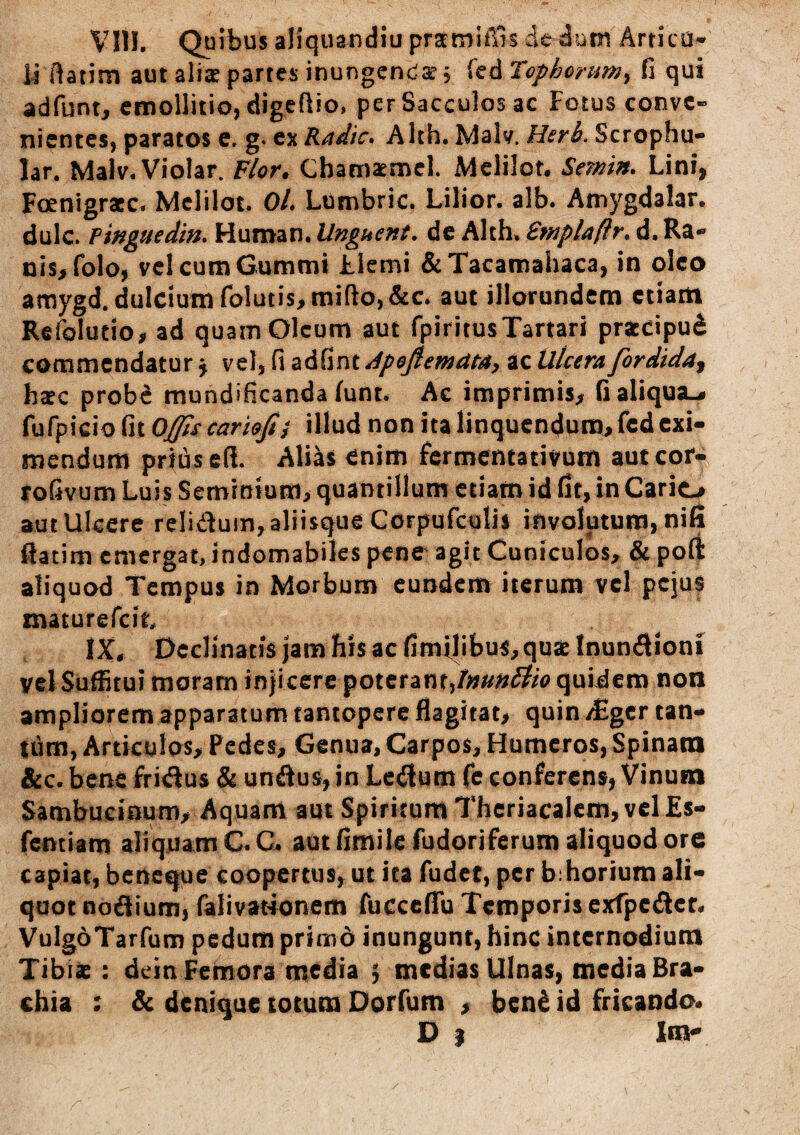 VIII. Quibus aliquandiu pratmiffis dc dum Artica- i) ftatim aut aliae partes inungcndSE; fcd Tophorum, fi qui adfunt, etnollitio, digcflio, per Sacculos ac Fotus conve¬ nientes, paratos c. g. ex Radie. Alth. Malv, Hsrb. Scrophu- lar. Malv.Violar. Flor. Cbamacnnel. Melilot. Semin. Lini, Foenigraec. Mclilot. 0/. Lumbric. Lilior. alb. Amygdalar. dulc. Pmguedin. Huraan. Unguent, de Alth. Smplaflr. d. Ra¬ nis, folo, velcumGummi Llemi &Tacamahaca, in oleo amygd. dulcium folutis, tnifio,&c. aut illorundem etiam RefoTutio, ad quam Oleum aut fpiritusTartari praecipui commendatur^ vel, fi zitintdpejlemcita, ac Ulcerafordida^ haec probi mundificanda lunt. Ac imprimis, fialiqua.» fufpicio fit Oj[ps cariojt} illud non ita linquendum, fcd exi¬ mendum prtiisefi. Aliis enim fermentativurn autcor- rofivum Luis Seminium, quantillum etiam id fit, in Carlo aut Ulcere reliduin, aliisque Corpufculis involutum, nifi liatim emergat, indomabiles pene agit Cuniculos, de poft aliquod Tempus io Morbum eundem iterum vcl pejus maturefeit. IX. Declinatis jam his ac fimilibus, quae Inunilioni vcl SuiEtui moram injicere poterant,quidem non ampliorem apparatum tantopere flagitat, quin /Eger tan¬ tum, Articulos, Pedes, Genua, Carpos, Humeros, Spinam &c.bene fritSus & unilus,in Le(^um fe conferens, Vinum Sambucinum, Aquam aut Spiritum Theriacalem, vel Es- femiam aliquam C.C< autfimile fudoriferum aliquod ore capiat, beneque coopertus, ut ita fudet, per b:horium ali¬ quot noflium, falivationem fucceffu Temporis exfpctSlcf. VulgoTarfum pedum primd inungunt, hinc internodium Tibix : dein Femora media ; medias Ulnas, media Bra¬ chia ; & denique totum Dorfum , beni id fricando. D } Vsir