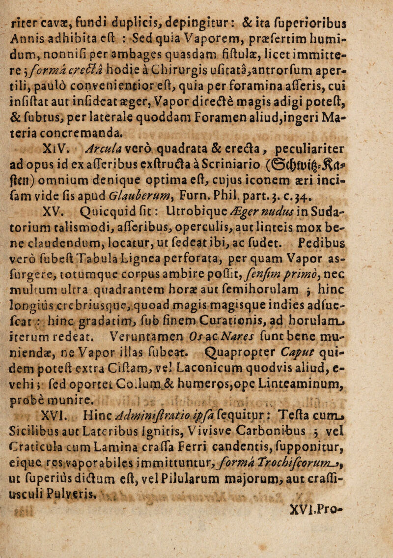 riter cavae, fundi duplicis, depingitur: & ita ruperioribus Annis adhibita efi: : Sed quia Vaporem, praefertim humi- dum, nonnifi per ambages quasdam fiftulae, licetimmitte- re forma oreBa hodie ^Chirurgis ufitata,antrorTum aper- tili, pauld convenieniipr eft, quia per foramina afferis, cui infiftat aut inGdeat aeger. Vapor dircde magis adigi poteft, & fubtus, per laterale quoddam Foramen aliud,ingeri Ma¬ teria concremanda. Xi V. Arcula vero quadrata & ercda, peculiariter ad opus id exafferibuscxftrufiaaScriniario ficu) omnium denique optima cft, cujus iconem asri inci- fam vide fis apud Glauherumy Furn. Phil. part. 3. c.34. XV. Quicquidfit: Utrobique/^erz?/^^/^ in Suda¬ torium talismodi, aflreribus, operculis, aut liqteis mox be¬ ne claudendum, locatur, ut fedeat ibi, ac fudet. Pedibus vero fubeft Tabula Lignea perforata, perquam Vapor as- furgere, totuoique corpus ambire poflTjt, fenfmprlmb^ nec multum ultra quadrantem horae aut femihorulam j hinc I o n g i s c r e b r i u s q u e, q uoadmagism agi squeindiesadfuc- fcat : hinc gradatim, fub finem Curationis, ad horulam-j iterum redeat. Veruntamen Os^c Nares funtbene mu¬ niendae, ne Vapor illas fubeat. Quapropter Caput qui¬ dem poteft extra Cifiam, ve! Laconicum quodvis aliud, c- vehi s fed oportet Coilum.& humeros,ope Linteaminum, probemunire. XVI. Admmifiratioipfa^t^^ Teflacunu Sicilibus aut Lateribus Ignitis, Vivisve Carbonibus 3 vel Craticula cum Lamina crafTa Ferri candentis, fupponitur, eiquo res vaporabilcs immittuntur,troebifeorum^^ ut fuperiusdidum cft, vel Pilularum majorum>aut craffi- u*sculiPulv€ris% XVi.Pro-