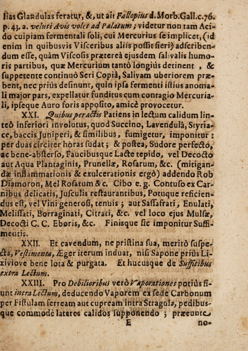 lias Glaaduks fcratt^r, 8c, ut ait P^ttopm d.Morb.GalLc.760 p. 45* a. velutl Avis volet ad Palatum ; videtur non tam Aci» do cuipiam fermentali foli, cui Mercurius fc iniplicct,(icl enim in quibusvis Vifceribus aliis poiBt fieri^adfcfiben*» dum effc, quim Vifeofis prascerci ejusdem falivalis humo¬ ris partibus, quat Mercurium tantd longius detinent , & fuppetente continuo Seri CopiS, Salivam uberiorem prae¬ bent, nec prius definunf, quin ipfa fermenti ifiius anoma¬ li major pars, expellatur funditus cum contagio Mercuria^ li, ipfcquc Auro foris apppfito, amici provocetur, XXI. QuibusperaSlis Patiens in Icftara calidum lin- te6 inferiori involutus, quod Succino, LavcnduIa,Styriai*' ce,baccisJuniperi,&fimilibus, fumigetur, imponitur: per duas circiter horas fudat, & poftea. Sudore perfedo,/ ac bene^abfterfo, Faucibusque Ladc tepido, vel Dccoito aut Aqua Plantaginis, Frunellar, Rofarum, &c. (mitigan¬ dae inflammationis & exulcerationis ergd) addendo Rob Diamoron,MclRofatum&c* Cibo e. g. Contufocx Car¬ nibus delicatis, Jufculis reftaurantibus, Potuquc reficien¬ dus eft, vel Vini generoG, tenuis \ autSaffafrati, Enulati^ Meliffati, Borraginati, Citrati, &Co vel loco ejus Mulfae, pccodi C C. Eboris, &c* Fintsque fic imponitur Suffi¬ mentis. XXn. Et cavendum, ne priftina fua, merito fufpe- da, Veflimenta, £gsr iterum induat, nifi Sapone prius Li- xiviove bene lota& purgata. £t hucusque de Suffitibus extra Leii/m, XXIli. Pro Debilioribus vttbVaporafiones potius fi¬ unt mtraLeBum, deducendo Vapofem ex fc4e Carbonum per Fiftulam ferream aut cupreamin^fa Stragula, pedibus¬ que commode lateres calidos ruppoinendo 3 prateunto E no-