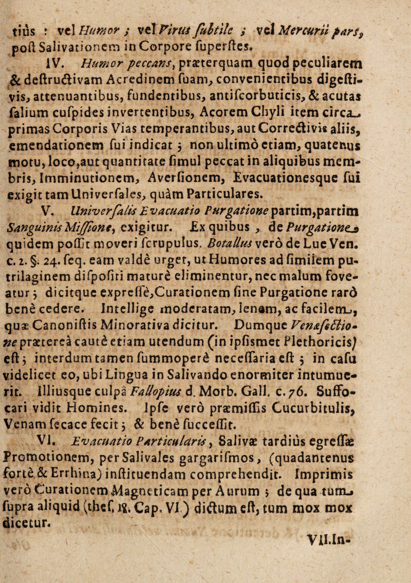 poft Salivationem in Corpore fuperftes* iV. Humor peccans^ praeterquam quod peculiarem deftruftivam Acredinem fuam^ convenientibus digcfti- vis, attenuantibus, fundentibus, antifcorbuticis, & acutas Talium cufpides invertentibus, Acorem Chyli item circa-, primas Corporis Vias temperantibus, aut Corredivis aliis, emendationem fui indicat 5 non ultimo etiam, quatenus motu, loco,aut quantitate Omul peccat in aliquibus mem« bris. Imminutionem, Averfionem, Evacuationesque fui exigit tam Univerfales, qu^m Particulares. V, UntverfaiisEvacuatio PHrgat^one^^Xlm^^^x\^X!^\ Sanguinis Miffione^ c^\\g\i\JiX. Ex quibus, hz Purgationem quidem poffit moveri fcrupulus. dotalius vero de Lue Vcn. c. 2. §i 24. fcq. eam valde urget, utHumores ad fimiiem pu- trilaginem difpofiti mature eliminentur, nec malum fove¬ atur j dicitque exprc(re,Curationem fine Purgatione rard bene cedere. IntelJige moderatam, lenam, ac facilem-», qux Canoniftis Minorativa dicitur. Dumque FemfeBio» ne prsterea caut^ etiam utendum (in ipfismet Flethoricis/ cftj interdum tamen fummoperd neceflaria efl: 5 in cafu videlicet eo, ubi Lingua in Salivando enormiter intumue¬ rit. illiusque culpiFailopius d. Morb. Gall. c. 76. Suffo¬ cari vidit Homines, ipfc vero prasmiffis Cucurbitulis, Venam fecace fecit 3 & ben^fuccefljt. VI, Evacuatio Particularia ^ Salivae tardius egreffie Promotionem, perSalivales gargarifmos, (quadantenus Torte,& Errhina) inftituendam comprehendit. Imprimis vcroCurationemMagneticam per Aurum 3 dequa turtu fupra aliquid (thef. Cap. VJ) diftum cft, tum mox mox dicetur. Vll.In-