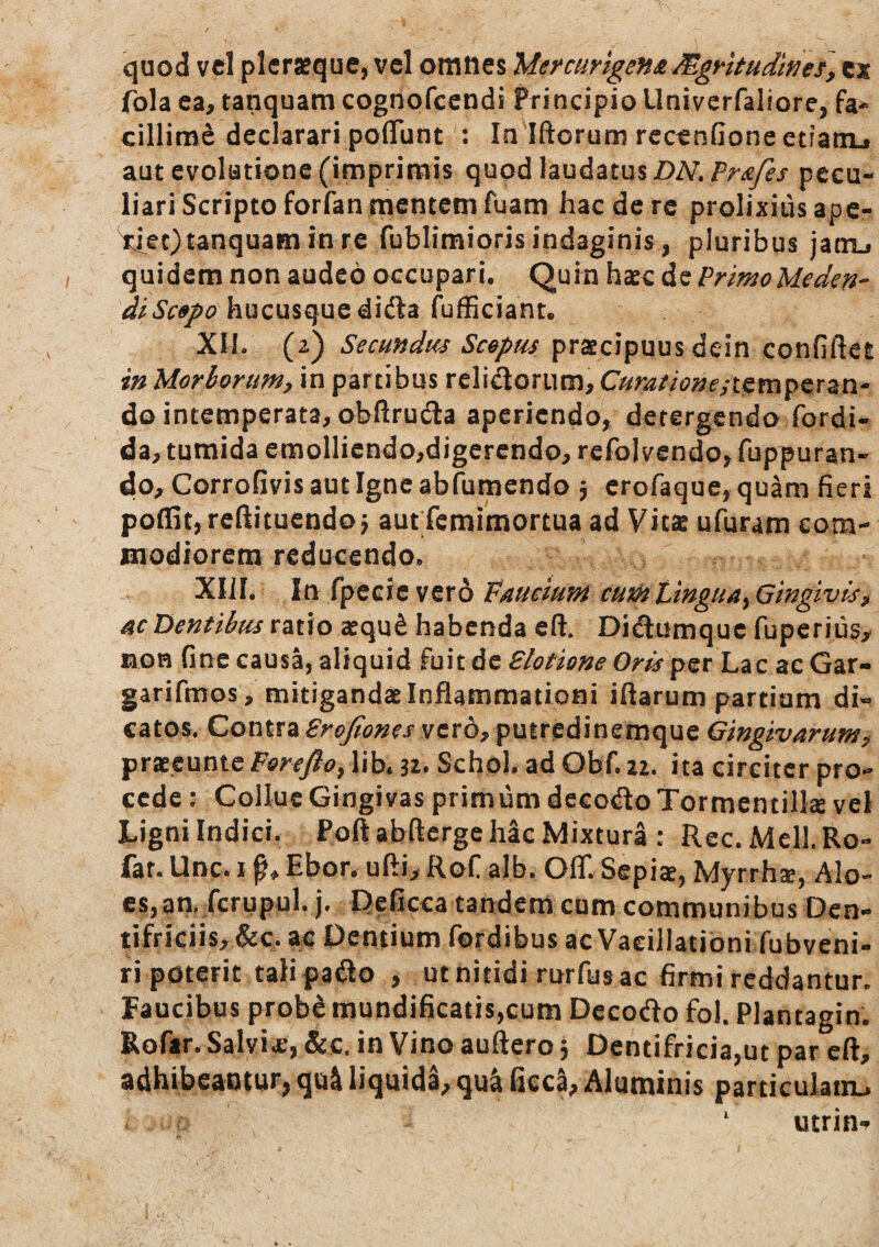 quod vcl plcrseque, vel omnes Mermrige}f£Mgrkudwei, cx fola ea, tanquam cognofccndi Principio Univerfaliore, fa¬ cillime declarari pofluntIa Iftorum recenfione etfanu aut evolutione (imprimis quod laudatus pecu¬ liari Scripto forfan mentem fuam hac de re prolixiusape- ^ec) tanquam in re fublimioris indaginis , pluribus jaaij quidem non audeo occupari. Quin hsec de PrimoMeden- diSc9po\\wns^\iQi\^2^ fufficiant. XII. (2) Secundum Sc&ptis praecipuus dein confiftet in Morborum, in partibus relisorum, 0/r^//(?^;f/tempcran- do intemperata, obftrucSa aperiendo, detergendo fordi- da, tumida emollicndo,digerendo, rcfolvendo, fuppuran- do, Corrofivis aut Igne abfumendo j erofaque, quam fieri poffit, rcftituendo j aut femimortua ad Vitae ufuram com¬ modiorem reducendo. XIII. In rpecie vero Fmeium curhVtngua^Gingtvk, ac Dentibus vwo aequ^ habenda eft. Didumquc fuperius^ mon fine causa, aliquid fuit de Blotione Oris per Lac ae Gar- garifmos, mitigandae Inflammationi iftarum partium di-^ catos. Contra Brojiones vero, puiredinemque Gingivarum, Y^xTctnniQF&reJio^ lib* n* Schol. ad Obf.22. ita circiter pro¬ cede : Collue Gingivas prim um decodo Tormentilk vel Ligni Indici. Poft abfterge hic Mixturi : Rec. Meli. Ro- far. Unc. i Ebor. ufti, RoC alb. OflT. Sepia, Myrrha, Alo¬ es, an. fcrupul.j. Reficca tandem cum communibus Dcn- tifriciis,&c. ac Pentium fordibus ac Vacillationi fubveni- ri poterit tali pa^lo , ut nitidi rurfus ac firmi reddantur. Faucibus probe mundificatis,cum Decodo fol. Plantagin. Roftr. Salvii’, &c. in Vino auftero 3 Dentifricia,ut par eft, adhibeantur, qui liquida, qui ficca, Aluminis particulatn.^ utrin-r