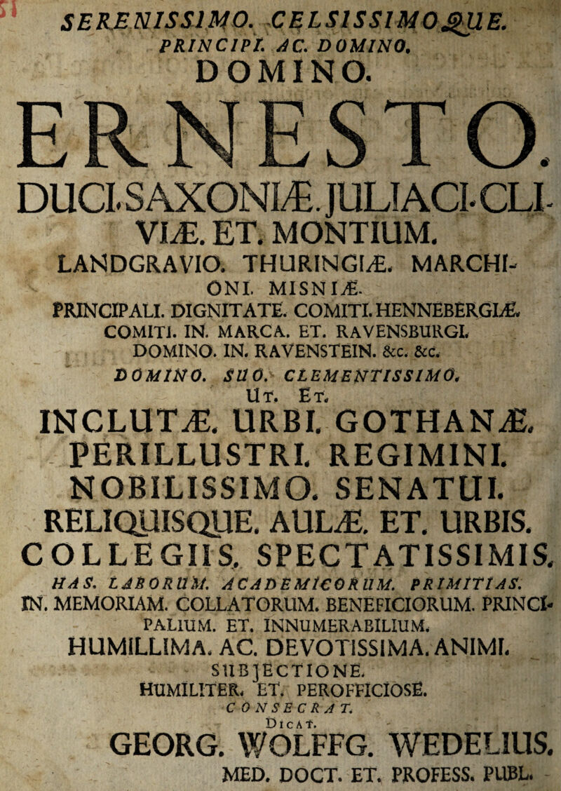 PRINCIPI. AC. DOMINO. DOMINO. DUCL SAXONIJE. JULI ACL CLI VI.E. ET, MONTIUM. LANDGRAVIO. THURINGIS MARCHI- ONI, MISNI^E. PRINCIPALI. DIGNITATE. COMITI. HENNEBERGL& COMITI. IN. MARCA. ET. RAVENSBURGL DOMINO. IN. RAVENSTEIN. &c. &c. DOMINO. SllO. CLEMENTISSIMO. INCLUTJS, URBL GOTHANAL PERILLUSTRI. REGIMINI. NOBILISSIMO. SENATUI. RELIQUISQllE, AULiE. ET. URBIS. COLLEGIIS. SPECTATISSIMIS, HAS, LABORUM. ACADEMICORUM. PRIMITIAS. IN. MEMORIAM. COLLATORUM. BENEFICIORUM. PRINCI¬ PALIUM. ET. INNUMERABILIUM. HUMILLIMA. AC. DEVOTISSIMA. ANIMI. SUBJECTIONE, HUMILITER, ET. PEROFFICIOSE. CONSECRAT. GEORG. WOLFFG. WEDEUUS. MED. DOCT. ET. PROFESS. PUBL.