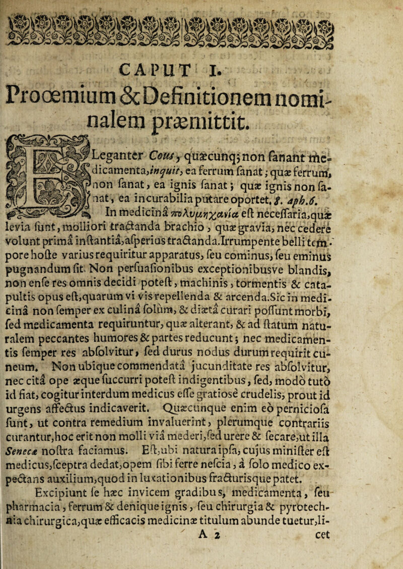 Prooemium <Sc Definitionem nomi¬ nalem promittit. Legantcr Cmy quascunq; non fanant riic* dicamenta,/7^»/>, ea ferrum fanat; quae ferrum, non fanat, ea ignis fanat; quas ignisnonfa- nat, ea incurabilia putare oportet,/, apb.6. 3% In medicina eft neceflaria,qu« levia funt, molliori tractanda brachio, quas gravia, nec cedere pore hofte varius requiritur apparatus, feu cominus, feu eminus pugnandum fit Non perfuafionibus exceptionibusve blandis, non enfe res omnis decidi poteft, machinis, tormentis & cata¬ pultis opus eft,quarum vi vis repellenda & arcenda.Sic in medi- cina non fernper ex culina folurti, & diaeta curari poftunt morbi, fed medicamenta requiruntur, quas alterant, & ad ftatum natu¬ ralem peccantes humores & partes reducunt; nec medicamen¬ tis femper res abfolvitur, fed durus nodus durum requirit cu¬ neum, Non ubique commendata jucunditate res abfolvitur, nec cita ope «que fuccurri poteft indigentibus, fed, modo tuto id fiat, cogitur interdum medicus efie gratiose crudelis, prout id urgens affedus indicaverit. Quacunque enim eo perniciofa funt, ut contra remedium invaluerint, plerumque contrariis curantur,hoc erit non molli via mederi,fed urere &: fecare,utilla Senec* noftra faciamus. Eft,ubi naturaipfa, cujus minifter eft medicus,fceptra dedat,opem fibi ferre nefcia, a folo medico ex- pedans auxilium,quod in luxationibus fradurisque patet. Excipiunt fe hasc invicem gradibus, medicamenta, feu- pharmacia, ferrum & denique ignis, feu chirurgia & pyrctech- aia chirurgica,quas efficacis medicinas titulum abunde tuetur,li- A 2 cet