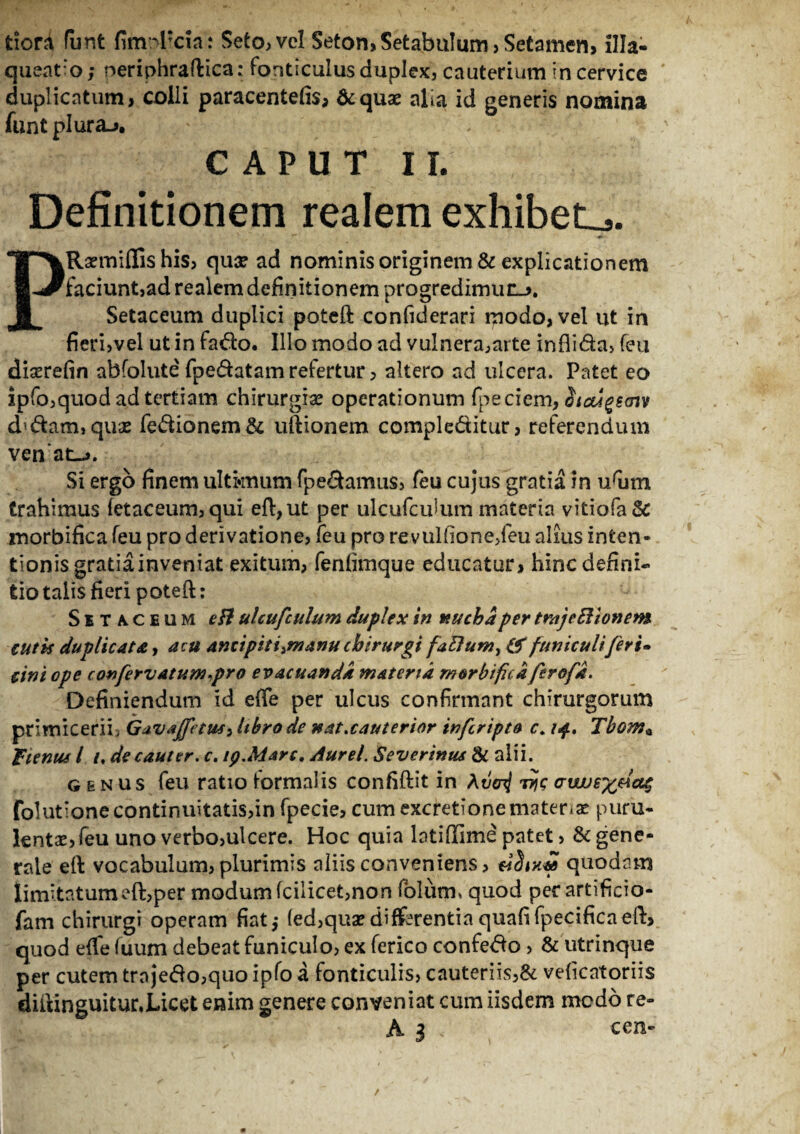 fciord funt fimrvpcia: Seto,veI Seton,SetabuIum, Setamen, illa¬ queatio ; neriphraftica: Fonticulus duplex, cauterium in cervice duplicatum, colli paracentefis, &quae alia id generis nomina funt plura-». CAPUT II. Definitionem realem exhibete. PRsemiffis his, quae ad nominis originem & explicationem faciunt,ad realem definitionem progredimuc-». Setaceum duplici poteft confiderari modo, vel ut in fieri,vel ut in fado. Illo modo ad vulnera,arte inflida, (eu diserefin abfolute (pedatam refertur, altero ad ulcera. Patet eo ipfo,quod ad tertiam chirurgia? operationum fpeciem, Stcugemv d'dam,qua? fedionem& uftionem compleditur, referendum ven at_>. Si ergo finem ultimum fpedamus, feu cujus gratia in urum trahimus (etaceum,qui eft,ut per ulcufcuium materia vitiofa& morbifica feu pro derivatione, feu pro revulfione/eu alius inten- tionisgratiainveniat exitum, fenfimque educatur, hinc defini¬ tio talis fieri poteft: Setaceum tfl ulcufcuium duplex in nucha per trajeBionem cutis duplicata, acu amipitiiinanu chirurgi faBum, & funiculi feri» cini ope confervatum.pro evacuanda materia morbifica firofd. Definiendum id efie per ulcus confirmant chirurgorum primicerii . Gav*Jfetus> libro de nat.cauterior inferipto c. 14. Tbom* f tenus l 1. de cauter, c. ip.Marc, Aurei. Severinus & alii. genus feu ratio formalis confidit in jyc Gvujr/jdatj folutionecontinuitatis,in fpecie, cum excretionemateria? puru¬ lenta?, feu uno verbo,ulcere. Hoc quia latiftime patet, & gene¬ rale eft vocabulum, plurimis aliis conveniens, eidiKM quodam limitatumeft,per modum (cilicet,non folium quod per artificio- fam chirurgi operam fiat,- (ed,qua?differentiaquafifpecificaeft, quod e(fe fuum debeat funiculo, ex ferico confedo , & utrinque per cutem trajedo,quo ipfo a fonticulis, cauteriis,& veficatoriis diftinguitur.Licet enim genere conveniat cum iisdem medo re-