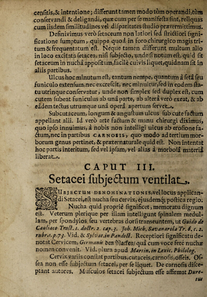 cenfitis,& intentione; differunt tamen modo tum operandi,tum confervandi & deligandi, quae cum per Ce manifefta fint, reliquas cum iisdem fimilitudines vel difparitates ftudio praetermittimus. Definivimus vero fetaceum non latiori fed ftridiori fignl- ficatione fumptum , quippe quod in foro chirurgico magis tri¬ tum & frequentatum eft. Neque tamen differunt multum alio in loco excitata fetacea, nifi fubjedo, unde fi notum eft, quid fit fetaceum in nucha appofitum,facile cuivis liquet,quidnam fit in aliis partibus. Ulcus hoc minutum eft, tantum nenipe, quantum a feta feu funiculo extenfummec excrefcit, nec minuitur,fed in eodem fta- tuutrinqueconfervatur, unde noli fimplex fed duplex eft, cum cutem fubeat funiculus ab una parte, ab altera vero exeat, & ab ' eadem tedus utrumque una opera apertum fervet-». Subcutaceum, longum & anguftum ulcus fub cute fadum appellant alii. Id vero arte fadum Sc manu chirurgi diximus* quoipfo innuimus, a nobis non intelligi ulcus ab erofione fa¬ dum, nec in partibus carnosis, quo modo ad tertium mor¬ borum genus pertinet, & praeternaturale quid eft. Non intentat hoc partis interitum, fed vel ipfam,yei alias a morbola materia liberata CAPUT IIL Setacei fubjedum ventilata. SUbjectum denominationis,vellocusapplican¬ di Setacei,eft nucha feu cervix, ejusdemq; poftica regio. Nucha quid proprie fignificet, memoratu dignum eft. Veterum plerique per illam intelligunt fpinalem medul¬ lam, per fpondylos feu vertebras dorfi transeuntem, ut Guidode CattUaco Tmcl. /. doffr. 2. cap.j. job. Micb, Savanarola 7>. 6\ c. 2. rubr.i.p.73. Vid. & SylvatJn Pande8, Receptiori fignificatu de¬ notat Cervicem, Germanis bert ^lacfctt/qua cum voce fere nuchae nomen convenit. Vid. plura apud Martin.in Lexic.Pbilolog. Cervix variis conftat partibus,cutaceis,carnofis,offeis. Of- fea non effe fubjedutn fetacei, per fe liquet. De carnofis difce- ptant autores. Mufculos fetacei fubjedum effe affirmat Dttre- tut