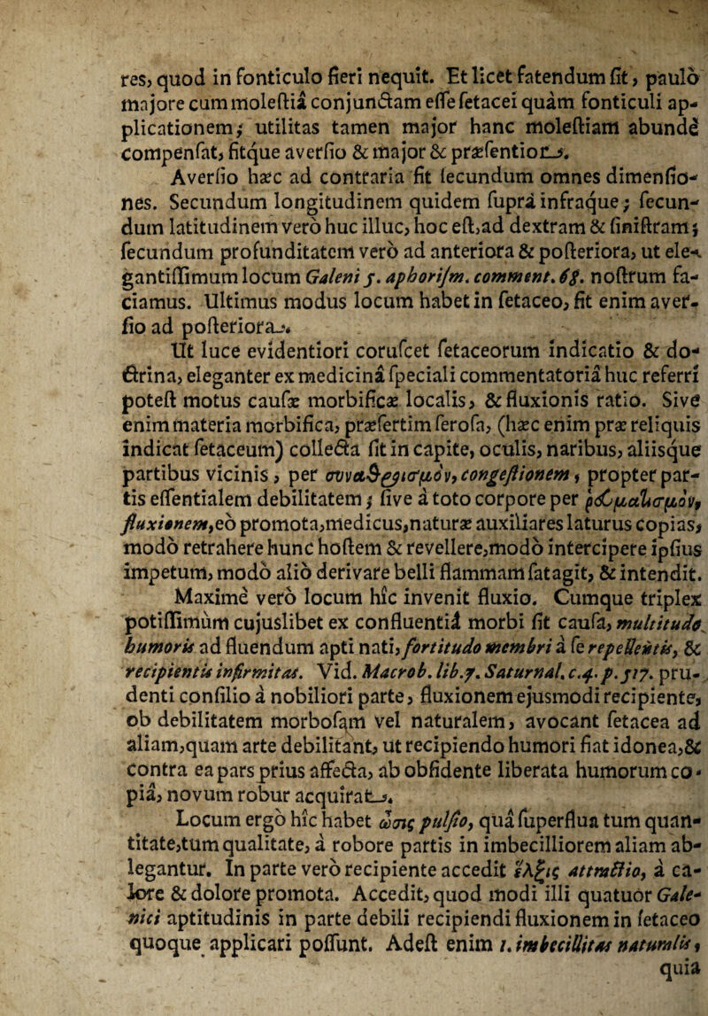 majore cum moleftiaconjun&ameflefetacei quam fonticuli ap¬ plicationem/ utilitas tamen major hanc moleftiam abundd compenfat, fitque averfio & major & praefentiorL*. Averfio hxc ad contraria fit fecundum omnes dimenfio- nes. Secundum longitudinem quidem fupra infraque; fecun¬ dum latitudinem vero huc illuc, hoc efl>ad dextram & finiftram} fecundum profunditatem vero ad anteriora & pofleriora, ut ele-^ gantiflimum locum Galeniy. aphorijm. comment. 6$. noftrum fa¬ ciamus. Ultimus modus locum habet in fetaceo, fit enim aver¬ fio ad pofteriora-?# Ut luce evidentiori corufcet fetaceorum indicatio & do* 6rina, eleganter ex medicina fpeciali commentatoria huc referri poteft motus caufae morbificas localis, & fluxionis ratio. Sive enim materia morbifica, prsefertim ferofa, (hsec enim pra? reliquis indicat fetaceum) colle&a fit in capite, oculis, naribus, aliisque' partibus vicinis , per cvveL&^tcrfiov, congefionem, propter par¬ tis eflentialem debilitatem / five a toto corpore per ^pualicr^ion, fluxisnentyzb promota,medicus,naturse auxiliares laturus copias* modo retrahere hunc hoftem & revellere,modo intercipere ipfius impetum, modo alio derivare belli flammam fatagit, & intendit. Maxime vero locum hfc invenit fluxio. Cumque triplex potiflimum cujuslibet ex confluentid morbi fit caufa, multitudo. humoris ad fluendum apti nati, fortitudo membri a fe repellentis > & recipientis infirmitas. Vid. Macrob. lib.f. Satumal. c.4. p. //7. pru¬ denti confilio a nobiliori parte, fluxionem ejusmodi recipiente, ob debilitatem morbofimi vel naturalem, avocant fetacea ad aliam,quam arte debilitant, ut recipiendo humori fiat idonea,& Contra ea pars prius affe&a, abobfidente liberata humorum co¬ pia, novum robur acquirat^* Locum ergo hic habet dcrjg puljto, quafuperflua tum quan¬ titate,tum qualitate, a robore partis in imbecilliorem aliam ab¬ legantur. In parte vero recipiente accedit sK^ig attraftio, a ca¬ lore & dolore promota. Accedit, quod modi illi quatuor Gale- niti aptitudinis in parte debili recipiendi fluxionem in fetaceo quoque applicari poflunt. Adeft enim i%imbeciWt*s naturalis, quia