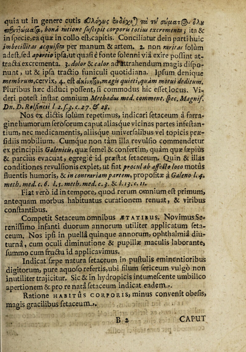 quia ut in genere cutis <$0Afy&g a>SJxs^) m rJ w>{iat{& o\h bona ratione fufctpit corporis totius excrementa; ita &c in fpecie,ea quas in collo eft,capitis. Conciliatur dein parti huic imbecillitas acquijtta per manum & artem. 2. non raritas folum ade&fed apertio ipfa,ut quafi e fonte folenni via exire poflint at- trada excrementa. 5. dolor & calor a detrahendum magis difpo- nunt, ut & ipfa tradio funiculi quotidiana, lpfum denique membrumyCQrvix, 4. eft agis quieti}qudm motui deditum. Pluribus hsec diduci pollent* (i commodus hic edet locus. Vi¬ deri poteft inftar omnium Methodus med. comment. $ec>Magnif* Dn. D* Relfincti /. 2.fj. C.27.& 2g> Nos ex didis folum repetimus* indicari fetaceum a farra- ginehumorum feroforum caput aliasque vicinas partes infeftan- tium, nec medicamentis, aliisque univerfalibus vel topicis pras- fidiis mobilium. Cumque non tam illa revulfio commendetur ex principiis Galenicus, quas femel & confertim, quam quae fsepius & parcius evacuat* egregie id praeftat fetaceum. Quin & illas conditiones revulfionis explet, ut fiat procul ab affefto loco motus fluentis humoris, & in contrariampartemy propofitae a Galeno L q. metb>med.c.6. Lt.meth.med.e.q. & l.iq.c.u. Fiat yero id in tempore, quod rerum omnium eft primum, antequam morbus habituatus curationem renuat, & viribus conftantibus. Competit Setaceum omnibus jb tat ibus. Novimus Se- reniftimo infanti duorum annorum utiliter applicatum feta¬ ceum. Nos ipfi in puella quinque annorum, Ophthalmia diu¬ turna, cum oculi diminutione & pupillae maculis laborante, fummo cum frudu id applicavimus. Indicat fepe natura fetaceum in puftulis eminentioribus digitorum, pure aquofo refertis,ubi filum fericeum vulgo non inutiliter trajicitur. Sic & in hydropicis intumefcente umbilico apertionem & pro re nata fetaceum indicat eadem_*. Ratione habitus corporis*minus convenitobefis, magis gracilibus fetaceum-^.