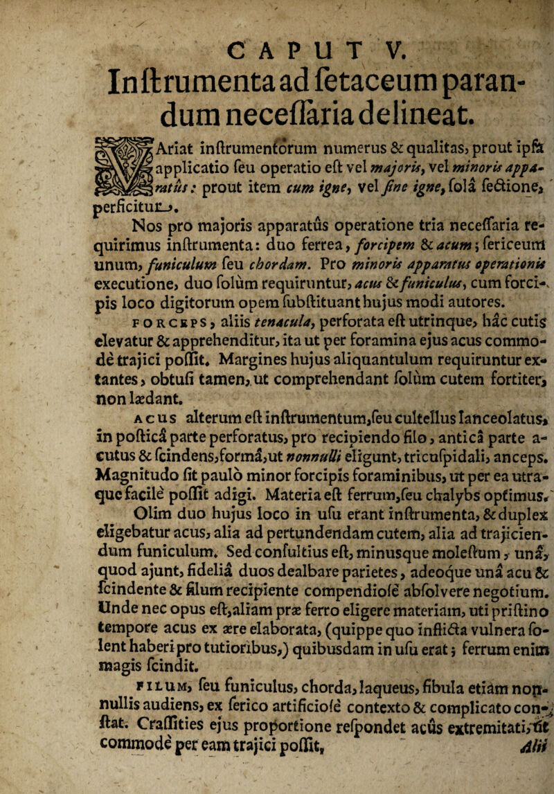 Inftrumentaad fetaceum paran¬ dum neceflaria delineat. | Ariat inftrumenfidrum numerus & qualitas* prout ipftt applicatio feu operatio eft vel majoris? vel minoris appa~ gratus: prout item cum igne, vel fine igne9(o\i fe&ione, perficitur.». Nos pro majoris apparatus operatione tria neceffaria re¬ quirimus inftrumenta: duo ferrea, forcipem & acum $ fericeum unum, funiculum feu chordam. Pro minoris apparatus operationis executione? duo folum requiruntur? acus & funiculus, cum forci-v pis loco digitorum opem fubftituant hujus modi autores. forceps, aliis tenacula? perforata eft utrinque? hac cutis elevatur & apprehenditur? ita ut per foramina ejus acus commo¬ de trajici poffit. Margines hujus aliquantulum requiruntur ex- tantes, obtufi tamen,, ut comprehendant folum cutem fortiter, non laedant. acus alterum eft inftrumentum,feu cultellus Ianceolatus* in poftic$ parte perforatus? pro recipiendo filo ? antica parte a- cutus & fcindens?formd?ut nonnulli eligunt? tricufpidali? anceps. Magnitudo fit paulo minor forcipis foraminibus, ut per ea utra- que facile poffit adigi. Materia eft ferrum,feu chalybs optimus/ Oiim duo hujus loco in ufu erant inftrumenta? & duplex eligebatur acus? alia ad pertundendam cutem? alia ad trajicien¬ dum funiculum. Sed confultius eft? minusque moleftum ? una, quod ajunt? fidelia duos dealbare parietes, adeoque una acu & fcindente & filum recipiente compendiofe abfolvere negotium. Unde nec opus eft,aliam prae ferro eligere materiam? uti priftino tempore acus ex aere elaborata? (quippe quo inflida vulnera fo- lent haberi pro tutioribus,) quibusdam in ufu erat 5 ferrum enim magis fcindit. b F1 tUM, feu funiculus? chorda, laqueus? fibula etiam non¬ nullis audiens, ex ferico artificiole contexto & complicato con-y ftat. Craffities ejus proportione relpondet acus extremitati;tft commode per eam trajici poffit, ~ 4lii