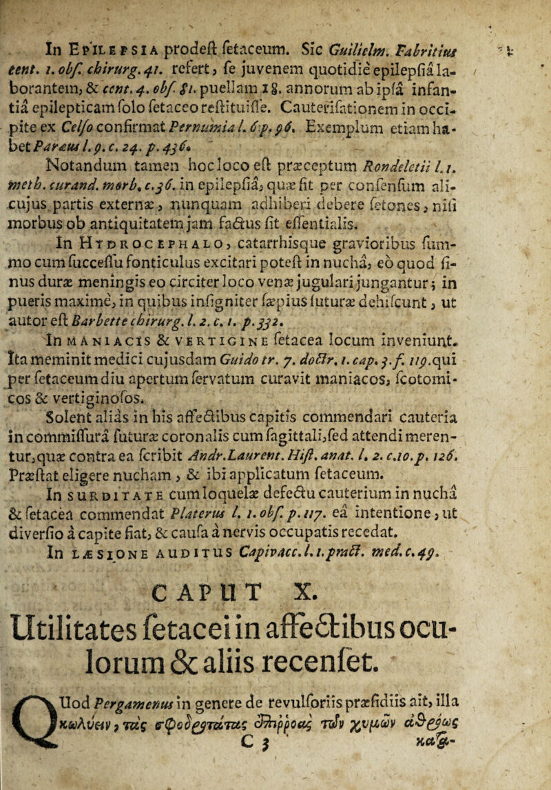 eent. i.obf chirurg.41. refert, fe juvenem quotidieepilepfiala¬ borantem, & ccnt. 4. obf Si. puellam 1 §. annorum ab ipfa infan¬ tia epilepticam folo fetaceo reftituifle. Cautefifationem in occi¬ pite ex Ceifo confirmat PernuhU i. 6p. 96% Exemplum etiam ha¬ bet Parius Lp.c. 24. P.43P* - Notandum tamen hoc loco eft praeceptum Rondelctii Lu tnetb. curand. morb* c,j6. in epilepfia, qua: fit per confenfum ali- cujus.partis externa:, nunquam adhiberi debere fetones, nili morbus ob antiquitatem jam fa&usfit etfentialis. In Htdrocephalo, c at arrhisque gravioribus fum- iiio cum fuccefiu fonticulus excitari potefi in nucha, eo quod fi- nusdura: meningis eo circiter loco vena: jugulari jungantur; in pueris maxime, in quibus infigniter faepius lutura: dehifcunt, ut autor efl Barbette chirurg. L 2. c. 1. p.332. In maniacis & vertigine fetacea locum inveniunt. Ita meminit medici cujusdam Guido tr. 7. doftr. 1. cap. //j?.qui per fetaceumdiu apertum fervatum curavit maniacos, fcotomi- cos & vertiginofos* Solent alias in his affe&ibus capitis commendari cauteria in commiffura futura: coronalis cum fagittali,fed attendi meren¬ tur, qua: contra ea fcribit Andr.Laurent. Hift. anat. /. 2. c.io.p, 126. Praeftat eligere nucham , & ibi applicatum fetaceum. In surditate cum loquela: defc&u cauterium in nucha & fetacea commendat PUterus L 1. obfp.it?. ea intentione, ut diverfio a capite fiat, & caufa a nervis occupatis recedat. In lasione auditus CapivAcc.Li.pmft. med.c.qg. c ap u T x. Utilitates fetacei in affedtibus ocu¬ lorum & aliis recenfet. QXIod Pergamenus in genere de revulforiis prasfidiis ait, illa ’ppoa$ rJv xvP,^v C * 1