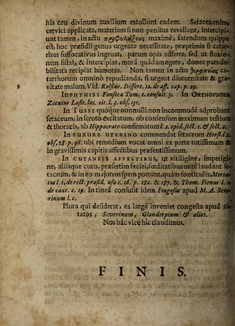 / -v his ceu divinum auxilium extollunt eadem. Setaceaenfm, cervici applicata, materiam fi non penitus revellant, intercipi¬ unt tamen,ina&u 7r^g(pv\d^ecog maxime, fatendum :quippe efb hoc prsefidii genus urgente neceflitate, praeprimis fi catar- rhus fuffocativus ingruat, parum opis adferre, fed ut fluxio¬ nem fidat, & intercipiat, mora quadam egere, donec pars de¬ bilitata recipiat humores. Non tamen in a&u 5t&Tr&ag ca- tarrhorum omnino repudianda, fi urgeat diuturnitate & gra¬ vitate malum. Vid. Rolfinc. DiJfcrt. 12. de aff» cap. p. zg» In phthisi Fonfcca Tom. /. confult.j. In Orthopnoea^ Zacutus Lufit. loc. cit. I.3. ohf. 131. In Tussi quoque nonnulli non incommode adprobant fetaceum, in fcroto Excitatum, ob confenfiim maximum teftium & thoracis, ab Hippocrate confirmatum L 2. epid.fett. 1. &fett. 2. In furore uterino commendat fetaceum HorjU.z. ebfi$.p>g6. ubi remedium vocat omni ex parte tutiffimum & in graviffimis capitis affe&ibus praefentiflimum. In cutaneis affectibus, ut vitiligine, impetigi¬ ne, aliisque cutis, prasfertim faciei,foeditatibus mire laudant fe¬ taceum, & in eo majorem fpem ponunt,quam fonticulis,Merca»' tusi, ude reti, prjtfid. ufuc. 16. p. i$2* & 18J. & Thom. Fiemts /. u de caut. c. ig. In tinea confidit idem Frago fas apud M. zi. Scv(* rimim l. c. Plura qui defiderat, ea large inveniet congefta apud ci¬ tatos , Severinum, Glandorpium & alios» Nos hac vice hic claudimus. FINIS.