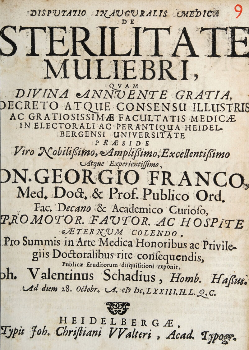 37SPVTA710 2?ZAVGVRAU$ tMZhlCm 9 ; DE Q_V A M DIVINA e.4NNV ENTE GRATIA, DECRETO ATQIIE CONSENSU ILLUSTRIS AC GRATIOSISSIMAE FACULTATIS MEDICAE IN ELECTOR ALI AC PERANTIQUA HElDEL- iBERGENSI UNIVERSITATE ■ i P R M S l D E Viro S^obilifiimo, *>Amplifiimo^ExceRentiJUmo udtque Experientifjimo > DN.GEORGIO Med* Dod* & Prof. Publico Ord. Fac Decano *<8c Academico Curi olo, IPJLO MOTOR. WAV TOR. AC HOSPITE ‘NlABTER JS(LU m colendo, Fro Sum mis in Arte Medica Honoribus ac Privile- giis Dodtoralibus rite co Public* Eruditorum difqulfitioni fxponit, Dh. Valentinus Schadius, Homb. tfafiw, ;diem 2,8. Otfobr♦ ■ eis Dc, L XXIU, H. L. HEIDELBERG^E,