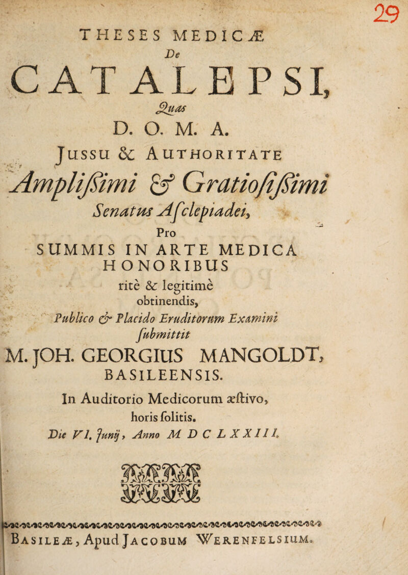 V 2.9 J THESES MEDICA De CATALEPSI J£uas D. O. M. A. Jussu & A UTHORITATE \ Amplifiimi & Gratiofiflimi Senatus yifclepiadei. Pro SUMMIS IN ARTE MEDICA H O NO RIBUS rite Sc legitime obtinendis, Publico & Placido Eruditorum Examini fubmittit M. JOH. GEORGIUS M ANGOLDT, BASILEENSIS. In Auditorio Medicorum seftivo, horis folitis. Die VI, Juni} > Anno Ad D C L X X114 BASILEiE, Apud JaCOBUM WeRENFELSIUMo