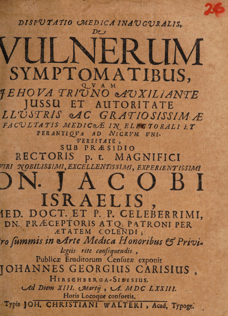 DISPVfAfro CMED1CA 1NAVGVRAL1S, Dcj SYMPTOMATIBUS, Q_V A M JEHOVA TR W NO oAZ) X1L1 ANTE JUSSU ET AII TOR ITATE LVUSTRIS oAC GRATIOS/SSIMa£ FACV ITATIS MEDlCtzAL 17^ ELBC 70 RALI hT PER ANTI QV A AD iV| C R VM V N l- WVEKSITATE „ SUB PRifiSlDlO RECTORIS p. t. MAGNIFICI y/Rf MOBILISSIMI, EXCELLENTIS SIm!, EXPERJENTISSIMI )N- JACOBI ISRAELIS , IED. DOCT. ET P. P. CELEBERRIMI, DN. PR^ECEPfORIS ATQ; PATRONI PER AETATEM COLENDI ; 'ro fummis in nArte Medica Honoribus (f Privi* legtis rite confequendis , Publica? Eruditorum Ceufura? exponit JOHANNES GEORGIUS CARISIllS , Hi R SCK 8 E R G A-Sl6E $ IUS. xMTd Diem XIII. CMarty , MDC LXXIIl. . _Horis Locoque confuetis. Typis ]0H, CHRISTI A NI~WALT ERI , Aead, Typogr,’
