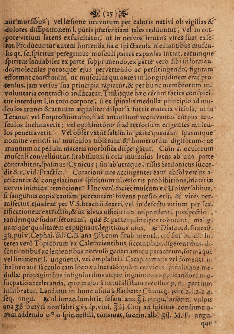 „. .... „ ,aEsti£‘morfibus ; veUaefione nervorum per caloris nativi ob vigilias Sc dolores diffipationeml. puris praefehtiam tales redduntur » Vei in cor¬ pore vitium latens :ex fusci ta turi ut in nervos’irruens vires fuas exfe« f at. Pr od u cu n tiir 'au te m hor renda h s c fpe&a c u ia ni ed i a h 11 b u s m u fc u- lisqt* fefpiritUS peregEinus mufcuii partes exparifas intrati eafiiffique fpiritus-laudabiles exparte fiipprimendbiex parte vero fibi inforrri-an- doVmoleculas porosque e|'us pervertendo ac 'perftringendo;-figuram efformat ebafdiatam ut mufculus qui a sate a iti'longitudinem erat pro- tenfus, jam verfus fua principia rapiatur,& per hunc membrorum in- Voluntaria contrabHo inducatur.Triftisque htee rerum facies confpici- •turinterdum hin toto corpore , (l ex fpihahs'medulla? principio ad mu* Tculos trunci Sc artuum aequaliter di (per fa fuerit materia vitiofa, ut in Tetano •, vel EimprolMibt oVk>,(1 ad antrorfuni'recurvantes corpus mu- fculos inclinaverit; vel opifthotono fi ad retrorfiim erigentes muTen¬ ios penetraverit; - Vel oblervatut faltifh in parte'quadam; (pasmique nomine venit;ii in^mufculds tiBuarunf 6c} humerorum digitorum que itiarilium acpedum materia morbidica difpergattir. Cum a. oculorum mufciili convelltinturdtFabifmti^ fi oris mufculus latiis ab una parte cbntrahitur9fpafmus Cynicus f hn abotraquef-r iliis Sardonicus fucce-v dit&e|vid 'PradhcL Curationi nos accingentes eam ah fol vernus a° ■O - *•!'■* f ^ licentiae(Sc congelationis'(piritiiumulterioris prohibitione,materias nervis inimicae'’rcmodoner- Hiicverb faciet multum ef tlhiverfalibusf- fifangiiiniscopiacaufampeccantem-fovens prsedb erit, 8c vires per» miftrint ejusdem per\TS. brachii dextri, vel in defeClu virium per Tea- rificationemextra<5rib,& ut alvus officio fuo refpcndeati profpedio 9 taftdemque fiidoriferorum, quae & partes principes roborant, malig. nam qu^qtialiitafem ex pugnanrilegi timus ufus.;,- ^ ^Diafcord. Fracafh gtj.puIv.CephaL (a!;C«B. ana 9 i j, cum firub'menth. q.f fiatbolus. In. terea ver5 Topidorum ex Calefacientibus, ficcantibu^vdfgerenribus, du fcu ti <n ti b ac I e n ien ti b iis n er v ofo geli e ri a m i c is par a to r u m, fo r m a q ue' vel linimenti f. unguenti, vel emplaftri f Cataplasmaris vel fomenti' in balneo aut facculo tam loco vulnerato.quam cervicis fpinalLscjtic me. dullse propaginibus inhgtiioribus atque inguinibus applicandorum u- lurpatioacceieranda, quo major'a haturali-ftatii rece(Ius-'p, rif.parcitirn * inhibeatur* Laudatur in hunc ufiim a Barbette Chirurgiparriz.bi.c.^ fejo ^unguri ^ ol limae.lumbric.Tefam; ana §),« pingui-arietini vulpis anajS butyri nonTalitijvj. fp.vini, ^uj.Coq ad fpiritus confumtio» la^-m addendo o ° o ^ricdeftilVrorismar. fuccin M. F. ungui' quo •