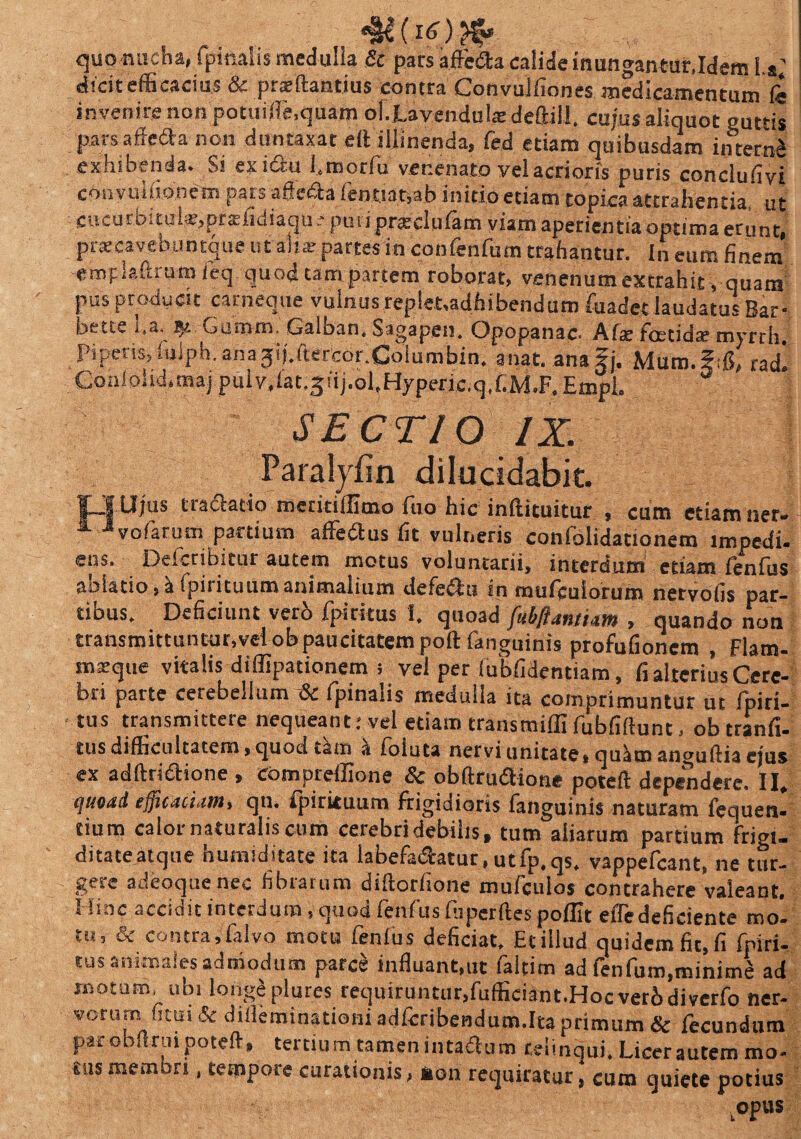 (16) quo nucha, (pinalis medulla & pars affedta calide inungantur,Idem 1.*; dicit efficacius & prajftantius contra Convuliiones medicamentum ii invenire non potuiife.quam ol.Lavendulredeftiil. cujus aliquot guttis parsaffefla non duntaxat eft illinenda, fed etiam quibusdam interat exhibenda. Si exi&u l.motfu venenato vel aerioris puris concluiivi convumonem pars afiedla feouat,ab initio etiam coprea attrahentia, ut Cucu i d, tu lar, pt .cficiiaqu ; pu ti prasclufam viam aperientia optima erunt, prscavebuntque ut aha; partes in confenfum trahantur, in eUm finem emplaftrumfeq quod tam partem roborat, venenum extrahit, quam pus producit carneque vulnus replet.adhibendum iuadet laudatus Bar- bette i,a. Gamm. Galban. Sagapen. Opopanac* Afte foetida? myrth Piperis,fulph.ana jij.ftercoriColumbin. anat. anagj. Muro.ftfi, radi Gqniolid.tnaj puiv,fat.3iij.ol,Hyperic.q,f.M.F.Empl. SECTIO I X. Paralyfin dilucidabit. IJ Ujus tra&atio meritiflimo fio hic inflituitur , cum etiam ner- ^ -“vofarum partium affedus fit vulneris conlolidationem impedi, ens. Deferibitur autem motus voluntarii, interdum etiam fenfus aaiatio, i fpirituumanimalium defecfu in mufculorum nervofis par¬ tibus. Deficiunt vero fpiritus 1. quoad fubftamiam , quando non transmittuntur,vel obpaucitatem poft fanguinis profufionem , Flam- msque vitalis diffipationem i vel per (ubfidentiam, fi alterius Cere¬ bri parte cerebellum & fpinaiis medulla ita comprimuntur ut fpiri- tus transmittere nequeant: vel etiam transmifllfubfiftunt, obtranfi- tus difficultatem, quod tain a foluta nervi unitate, qulim anguftia ejus ex adftriaione , eompreffione & obftruaione poteft dependere. II. quoad efficaciam, qn. Ipirituum frigidioris fanguinis naturam fequen. tium calor naturalis cum cerebri debilis, tum aliarum partium frigi¬ ditate atque humiditate ita labefadatur.utfp.qs. vappefeant, ne tur¬ gere adfeoque nec fibrarum diftorfione mufculos contrahere valeant. Hinc accidit interdum , quod fenfus fiiperfles pofllt efle deficiente mo¬ tu, & contra,falvo motu fenfus deficiat, Ecillud quidemfit.fi fpiri¬ tus animales admodum parce influant,ut faltim ad fenfum,minimS ad motum, ubi longa plures requiruntur,fuffieiant.Hocverbdiverfo ner¬ vorum ficui & dilleminationi adfcribendum.Ita primum & fecundum par obilnii poteft, tertium tamen intadtum relinqui. Licer autem mo¬ tus membri , tempore curationis, non requiratur, eum quiete potius .opus