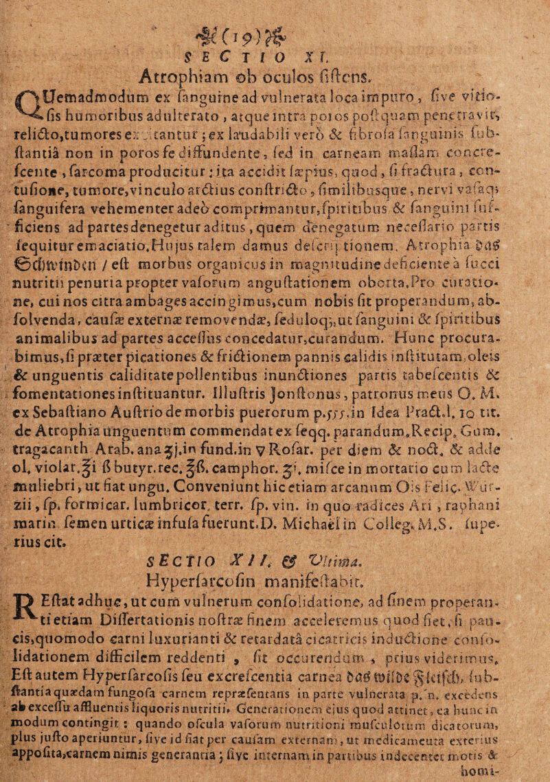 'UC19) jscuo n, Atrophiam oh oculos fi flens, QUetnadmodtim ex fangurne ad vulnerata loca i na puro, five vitio- fis humoribus adulterato , atque intra poios po ii quam penetravit, reli&o,tumores ere tantor i ex laudabili vero Sc fibrate' fipguinis. iu In¬ flantia non in poros fediffundente, fed in carneam mailam cop.cre- fcente , farcoma produciturita accidit faepkis, quod , fi fradura, ccn» tufione, tumore,vinculoardlius conftri&o 5 fimilibiisque, nervi vafaq* fanguifera vehementer adeo'comprm)antur,fpiritibus-& fanguini suf¬ ficiens ad partesdenegetur aditus, quem denegaturo neceilario partis fequitur emaciatio.Hujos talem damus ddcm lienem, Atrophia ©ClJtVtnbCn / eft morbus organicus in magnitudine deficiente a fucci nutritii penuria propter varonim atrgudationem oborta.-Pro curatio¬ ne, cui nos citra ambages accingimus,cum nobis fit properandum, ab- folvenda, caufie externae removenda?, fediiloq;5ut fanguini & fpiritibus animalibus ad partes acccfihs concedatur,curandum. 'Hunc procura» bimus,fi prseter picationes Sc fridHonem pannis calidis inftku tam, oleis & unguentis caliditatepollentibus inun&iones partis tabefcenti.s Sc . fomentationes inftituantur. Illuflris Jonftonus, patronus meus O* M. exSebaftiano Auftriodemorbis puerorum pqjj.in Idea Prafhl, iq tit. de Atrophia unguentum commendat ex feqq. parandum^Recip» Gum, tragacanth Arab. anajjfin fund.in yRofar. per diem Sc nodi, Sc adde ol* violarii fibutyr.rec.^fi, camphor, mifcein mortario cum lade muliebri, ut fiat ungu. Conveniunt hic etiam arcanum Ois Felio Wtir- zii, fp* formicar. lumbricor, terr. fp. vin. in quo -radices Ari , raphani marin femen urtica infufa fuerunt^D, Michaei in Collegi* M.S. lupe- rius cit» sECtio X / A & Vltima. Hyperfarcofin mamfdiabic. T3 Eftatadhue,utcum vulnerum confolidatione, ad finem properans ^^tietiam DilTertationis noftrse finem acceleremus quod,.fiet* IVpati, cis,quomodo carni luxurianti Sc retardata cicatricis indudlione conio- lidationem difficilem reddenti , fit occure.ndum * prius viderimus* Eft autem Hyptrfarcofis feu excrefcentia carnea (ub- ftantiaquaedam fungofa carnem repraefentans in parte vulnerata p/n* excedens ab excefflu affluentis liquoris nutritii, Generationem ejus quod attinet , ea hunc in modum contingit ; quando ofcula vaforum nutritiam mufeudomm dicatarum, plus jufto aperiuntur, live id fiat per caufam externam, ut medicamenta exterius appofita,carnem nimis generanda; fiye internam in partibus indecenter motis & horni-