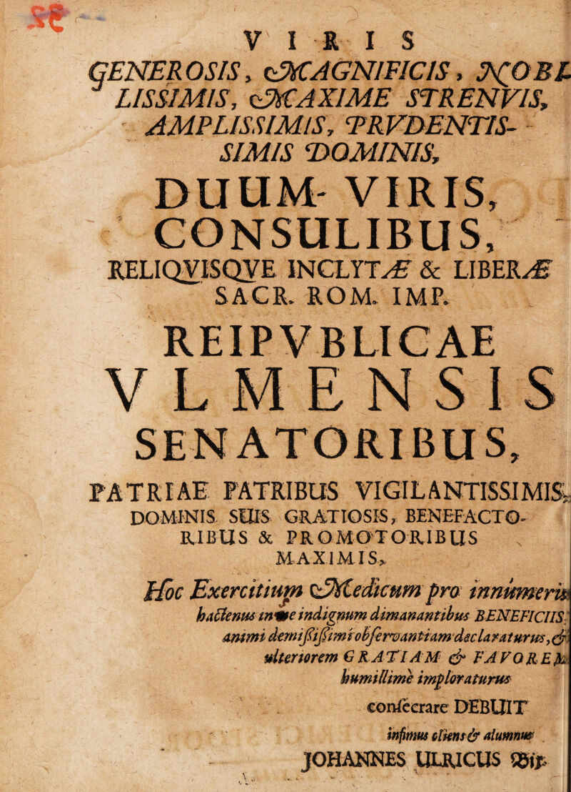 GENEROSIS, OiCAGNIFIClS» LIS SIMIS, GMA XIME SE REN VIS, AMPLISSIMIS, TRVDENTIS- SIMIS DOMINIS, DUUM- VIRIS, CONSULIBUS, KELIQVISQVE INCLYTA & LIBERA S A C R. ROM. IMP. V L M E N SIS FATRIAE PATRIBUS VIGILANTISSIME DOMINIS SUIS GRATIOSIS, BENEFACTO- RIBIIS & PRO MOTORIBUS MAXIMI S> Jtfoc Exercitium CMedicum pro innumeris hatfenus m<me indignum dimanantibus BENEFICIIS ammidemififimfobfimantiam declarat urm^ ulteriorem GR ATIAM & FAVORE humillime imploraturus eortfecrare DEBUIT infimus olknsfy alumnus JOHANNES ULRICUS mp